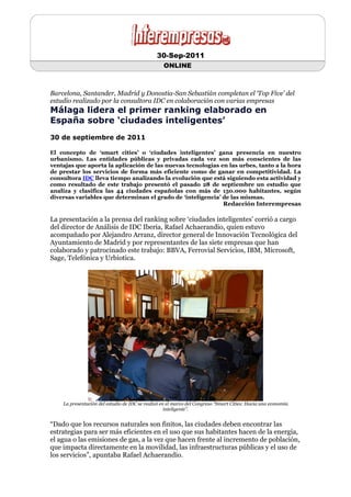 30-Sep-2011
                                                  ONLINE



Barcelona, Santander, Madrid y Donostia-San Sebastián completan el ‘Top Five’ del
estudio realizado por la consultora IDC en colaboración con varias empresas
Málaga lidera el primer ranking elaborado en
España sobre ‘ciudades inteligentes’
30 de septiembre de 2011

El concepto de ‘smart cities’ o ‘ciudades inteligentes’ gana presencia en nuestro
urbanismo. Las entidades públicas y privadas cada vez son más conscientes de las
ventajas que aporta la aplicación de las nuevas tecnologías en las urbes, tanto a la hora
de prestar los servicios de forma más eficiente como de ganar en competitividad. La
consultora IDC lleva tiempo analizando la evolución que está siguiendo esta actividad y
como resultado de este trabajo presentó el pasado 28 de septiembre un estudio que
analiza y clasifica las 44 ciudades españolas con más de 150.000 habitantes, según
diversas variables que determinan el grado de ‘inteligencia’ de las mismas.
                                                                             Redacción Interempresas

La presentación a la prensa del ranking sobre ‘ciudades inteligentes’ corrió a cargo
del director de Análisis de IDC Iberia, Rafael Achaerandio, quien estuvo
acompañado por Alejandro Arranz, director general de Innovación Tecnológica del
Ayuntamiento de Madrid y por representantes de las siete empresas que han
colaborado y patrocinado este trabajo: BBVA, Ferrovial Servicios, IBM, Microsoft,
Sage, Telefónica y Urbiotica.




    La presentación del estudio de IDC se realizó en el marco del Congreso “Smart Cities: Hacia una economía
                                                    inteligente”.


“Dado que los recursos naturales son finitos, las ciudades deben encontrar las
estrategias para ser más eficientes en el uso que sus habitantes hacen de la energía,
el agua o las emisiones de gas, a la vez que hacen frente al incremento de población,
que impacta directamente en la movilidad, las infraestructuras públicas y el uso de
los servicios”, apuntaba Rafael Achaerandio.
 