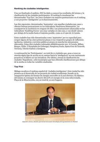 Ranking de ciudades inteligentes

Una vez finalizado el análisis, IDC ha dado a conocer los resultados del mismo y la
clasificación de las ciudades participantes. El ranking lo encabezan las
denominadas ‘Top Five’, las cinco ciudades con mejores puntuaciones en el ranking
y con proyectos 'inteligentes' ya en funcionamiento.

Las diez siguientes, denominadas ‘Aspirantes’, son aquellas ciudades que, pese a
obtener buenas puntuaciones en los indicadores ‘Smartness Dimensions’, no
consiguieron la excelencia en ninguno de ellos. Las puntuaciones alcanzadas en los
indicadores ‘Enabling Forces’ son muy variadas en este caso, y van desde valores
por debajo de la media hasta el máximo posible, como es el caso de A Coruña.

Estas ciudades han sido denominadas como ‘Aspirantes’ por su capacidad para
ocupar alguna de las cinco primeras plazas si sus respectivos grupos de influencia
(gobierno, industria y servicios públicos) ponen en marcha los mecanismos
adecuados. Estas diez ciudades ordenadas alfabéticamente son: A Coruña, Bilbao,
Burgos, Elche, L'Hospitalet de Llobregat, Pamplona/Iruña, Santa Cruz de Tenerife,
Terrassa, Vitoria-Gasteiz y Zaragoza.

A continuación las ‘Participantes’, un total de 21 ciudades que, pese a tener en
marcha algún tipo de acción en su camino hacia la 'inteligencia' no son ciertamente
proactivas ni líderes en sus iniciativas. Por último, cierran la clasificación las
ciudades ‘Seguidoras’, ocho municipios que han obtenido clasificaciones por debajo
de la media en todas las variables analizadas.

Top Five

Málaga encabeza el ranking español de 'ciudades inteligentes'. Esta ciudad ha sido
pionera en el desarrollo de un proyecto de ciudad ecoeficiente, basado en la
integración óptima de fuentes de energía renovable en la red eléctrica. El objetivo
del mismo es conseguir un ahorro del 20% en energía en la zona seleccionada,
Playa de la Misericordia, con un total de 12.000 hogares.




         Alejandro Arranz, director general de Innovación Tecnológica del Ayuntamiento de Madrid.
 