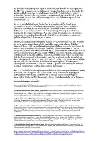 La urbe que ocupa el segundo lugar es Barcelona, que destaca por su adopción de
las TIC y las soluciones de movilidad en el transporte urbano, con el desarrollo del
proyecto LIVE (Logística per a la Implementació del Vehicle Elèctric) como
referencia. Cabe recordar que el sector transporte es el responsable del 37,9% del
consumo de energía final en España y representa más de la cuarta parte de las
emisiones de CO2.

La tercera ciudad clasificada, Santander, ocupa esta posición debido a sus
significativos avances en las áreas de edificación, energía y medio ambiente.
Mediante el proyecto SmartSantander, esta ciudad de menos de 200.000
habitantes se posiciona como una muestra realista para la experimentación y
evaluación del Internet del futuro. Para ello, se han desplegado 20.000 sensores
orientados al control medioambiental y de tráfico, la eficiencia en el transporte
público y la gestión de los residuos urbanos.

Madrid, la cuarta ciudad del ranking, destaca por su economía y base TIC. Además
de ser la mayor economía española, Madrid ha sido clasificada por el Global
Economic Power Index como la décimocuarta ciudad con más poder económico del
mundo. Las actuaciones 'inteligentes' llevadas a cabo se centran en el Centro
Integrado de Servicios de Emergencia (CISEM), que moderniza y coordina todos los
servicios de emergencia. De esta forma, SAMUR, bomberos y policías municipales
se integran en un mismo centro de control, mejorando así su tiempo de respuesta.
Éste ha disminuido en los últimos años un 25% y se sitúa de media por debajo de
los 8 minutos para Policía y bomberos y 7 para el SAMUR. En cuanto a la movilidad
urbana, destacan los sistemas de información en tiempo real de la Empresa
Municipal de Transportes, el proyecto MOVELE para la implantación del vehículo
eléctrico y el programa Car Sharing (vehículo multiusuario).

Cierra el listado de las cinco primeras ciudades inteligentes españolas Donostia-San
Sebastián, con un especial énfasis en los servicios y la movilidad. El proyecto
Estrategia 2020 Donostia-San Sebastián se basa en cuatro ejes estratégicos
principales: Diseño en DSS; Personas y valores; Ciudad conectada; Vivir, disfrutar.

Recomendaciones para las ciudades

Como parte del informe, IDC apunta cinco recomendaciones a tener en cuenta por aquellas ciudades que quieran
avanzar en su camino hacia una economía inteligente:

1.- Definir la estrategia como ciudad inteligente: Las ciudades sostenibles son los mejores lugares para vivir y
resultan menos caras de gestionar. Ciudades de todo el mundo compiten por atraer inversiones, habitantes que
incrementen su PIB, y turistas. Cada una de ellas ha de cuidar su desarrollo sostenible de cara al futuro, y evaluar
claramente los aspectos más relevantes sobre los que trabajar.

2.- Construir la ciudad inteligente: Una vez clara y validada la estrategia, hay que transformar los objetivos en
un plan de implementación cuidadosamente diseñado que se adecúe a la estrategia y con puntos de valoración
mensurables. El plan de acción requerirá colaboración de actores públicos y privados.

3.- Innovar en servicios inteligentes: Una ciudad inteligente no es un conjunto de tecnologías independientes que
proporcionan datos e información, sino un sistema de sistemas cuyo último objetivo es mejorar la calidad de vida de
sus habitantes y asegurar su desarrollo económico sostenible. Con este enfoque en mente, todos los servicios, públicos
y privados, deben ser reevaluados y cuestionados para poder transformarse en servicios innovadores para los
ciudadanos.

4.- Gestión y operaciones inteligentes: La gestión profesional de la ciudad es necesaria para mejorar en
eficiencia, medir los rendimientos y tomar decisiones basadas en una visión realista de la ciudad, los servicios y su
impacto en la sociedad. Una gestión inteligente también implica una mejora de los procesos y mejor organización
ciudadana, un cambio que requiere un compromiso a largo plazo.

5.- Medición inteligente y mejora continua: La transformación en ciudad inteligente es un camino largo. Es
importante mediar y comunicar los logros intermedios. Además, IDC recomienda revisar, analizar y replanificar la
inteligencia de la ciudad de forma continua.


http://www.interempresas.net/Equipamiento_Municipal/Articulos/56240-Malaga-lidera-
el-primer-ranking-elaborado-en-Espana-sobre-ciudades-inteligentes.html
 