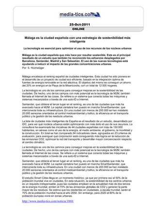 25-Oct-2011
                                            ONLINE


  Málaga es la ciudad española con una estrategia de sostenibilidad más
                               inteligente

 La tecnología es esencial para optimizar el uso de los recursos de los núcleos urbanos

Málaga es la ciudad española que más hace por resultar sostenible. Este es el principal
resultado de un estudio que también ha reconocido los esfuerzos desplegados por
Barcelona, Santander, Madrid y San Sebastián. El uso de las nuevas tecnologías está
ayudando a reducir el impacto de las grandes concentraciones urbanas.
Por: S. Hochstöger


Málaga encabeza el ranking español de ciudades inteligentes. Esta ciudad ha sido pionera en
el desarrollo de un proyecto de ciudad eco eficiente, basado en la integración óptima de
fuentes de energía renovable en la red eléctrica. El objetivo del mismo es conseguir un ahorro
del 20% en energía en la Playa de la Misericordia, con un total de 12.000 hogares.
La tecnología es uno de los caminos para conseguir mejoras en la sostenibilidad de las
ciudades. De hecho, uno de los campos con más potencial es la tecnología de M2M, también
llamada el Internet de las cosas. Se refiere a un sistema que conecta todas las máquinas y
sistemas mecanizados a través de una auto-ID a Internet.
Santander, que obtiene el tercer lugar en el ranking, es una de las ciudades que más ha
avanzado hacia el M2M. La capital cántabra han puesto en marcha SmartSantander, que
interconecta toda su infraestructura. En una ciudad con menos de 200.000 se han instalado
20.000 sensores orientados al control medioambiental y trafico, la eficiencia en el transporte
público y la gestión de los residuos urbanos.
La lista de ciudades más inteligentes de España es el resultado de un estudio, desarrollado por
IDC, para ver qué núcleos urbanos están optimizando con más éxito el uso de sus recursos. La
consultora ha examinado las iniciativas de 44 ciudades españolas con más de 150.000
habitantes, en aéreas como el uso de la energía, el medio ambiente, el gobierno, la movilidad y
la construcción. En total se han comparado 94 indicadores clave, agrupados en 23 criterios de
evaluación, para averiguar qué corporación está consiguiendo más logros en la reducción de
las emisiones CO2, optimizar la red del transporte y desarrollar mayor concienciación respecto
al cambio climático.
La tecnología es uno de los caminos para conseguir mejoras en la sostenibilidad de las
ciudades. De hecho, uno de los campos con más potencial es la tecnología de M2M, también
llamada el Internet de las cosas. Se refiere a un sistema que conecta todas las máquinas y
sistemas mecanizados a través de una auto-ID a Internet.
Santander, que obtiene el tercer lugar en el ranking, es una de las ciudades que más ha
avanzado hacia el M2M. La capital cántabra han puesto en marcha SmartSantander, que
interconecta toda su infraestructura. En una ciudad con menos de 200.000 se han instalado
20.000 sensores orientados al control medioambiental y trafico, la eficiencia en el transporte
público y la gestión de los residuos urbanos.
El estudio Smart Cities llega en un momento histórico, ya que por primera vez el 50% de la
población mundial vive en ciudades. En esta situación, la sostenibilidad de los centros urbanos
es un requisito indispensable, pues las ciudades emplean en la actualidad más de dos tercios
de la energía mundial, emiten el 70% de las emisiones globales de CO2 y generan la parte
mayor de los residuos. Se estima que los residentes en ciudadaes, a escala mundial, serán el
70% de la población mundial hacia el año 2050. Sin embargo, para 2020 el 80% de la
población europea vivirá en zonas urbanas.

http://www.media-tics.com/noticia/1068/
 