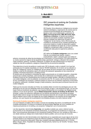 1- Oct-2011
                                                ONLINE


                                                  IDC presenta el ranking de Ciudades
                                                  inteligentes españolas
                                                  IDC España, firma referente en inteligencia de mercado,
                                                  asesoría estratégica y organización de eventos para la
                                                  industria de las tecnologías de la información, ha
                                                  llevado a cabo con la colaboración y patrocinio de
                                                  BBVA, Ferrovial Servicios, IBM, Microsoft, Sage,
                                                  Telefónica y Urbiotica, un estudio que analiza y
                                                  clasifica las principales ciudades españolas según
                                                  diversas variables que determinan el grado de
                                                  "inteligencia" de las mismas. Dicho informe pone de
                                                  manifiesto la necesidad de las ciudades españolas de
                                                  evolucionar desde su modelo de desarrollo y gestión
                                                  actual para establecer las bases de un futuro sostenible,
                                                  inteligente y socialmente válido a través de una
                                                  coordinación adecuada de organismos públicos y
                                                  privados.

                                                    IDC define las Ciudades inteligentes como una unidad
                                                    finita de una entidad local (distrito, ciudad o,
                                                    eventualmente, región o pequeño país) que realiza el
esfuerzo consciente de utilizar las tecnologías de la información y la comunicación (TIC) para transformar
su modus operandi en alguna de las siguientes áreas: generación, entrega y utilización de la energía;
medio ambiente; gobierno; movilidad y edificación. El objetivo de esta transformación es mejorar la
calidad de vida de su población y asegurar el desarrollo de una economía sostenible.

Para determinar el punto de partida en nuestro país, IDC ha llevado a cabo un estudio* en el que han
participado las 44 ciudades españolas con más de 150.000 habitantes. En el mismo se ha evaluado su
grado de "inteligencia" actual y la "inteligencia" de sus planes de futuro tomando como índices para su
análisis un total de 94 indicadores clave y 23 criterios de evaluación agrupados en dos conjuntos de
variables: Smartness Dimensions y Enabling Forces.
El estudio pone de manifiesto la necesidad de seguir evolucionando en el modelo de gestión y desarrollo
actual de las ciudades españolas, sobre la base de la colaboración de entidades públicas y privadas.
Enabling Forces son las características de la ciudad que pueden facilitar o dificultar su transformación en
una ciudad inteligente, como la población, la economía y las TIC. En cuanto a las Smartnes Dimensions,
se han considerado los proyectos y políticas puestos en marcha por los distintos organismos involucrados
en gobierno, edificación, movilidad, energía y medio ambiente, y servicios para la evolución futura de una
ciudad inteligente.

"Dado que los recursos naturales son finitos, las ciudades deben encontrar las estrategias para ser más
eficientes en el uso que sus habitantes hacen de la energía, el agua, o las emisiones de gas, a la vez que
hacen frente al incremento de población, que impacta directamente en la movilidad, las infraestructuras
públicas y el uso de los servicios", apunta Rafael Achaerandio, director de Análisis de IDC Iberia. "Sin
embargo, y pese a los esfuerzos realizados por los distintos ayuntamientos y las políticas europeas,
España debe todavía recoger los beneficios del importante desarrollo del concepto de ciudad inteligente.
Esto es debido a que el marco de trabajo de una ciudad inteligente no es exclusivo de los organismos
públicos, sino que requiere de la participación de entidades privadas y de cierta madurez social".

Ranking de Ciudades inteligentes españolas
Una vez finalizado el análisis, IDC ha dado a conocer los resultados del mismo y la clasificación de las
ciudades participantes. El ranking lo encabezan las denominadas Top Five, las cinco ciudades con
mejores puntuaciones en el ranking y con proyectos "inteligentes" ya en funcionamiento.

Las diez siguientes, denominadas Aspirantes, son aquellas ciudades que, pese a obtener buenas
puntuaciones en los indicadores Smartness Dimensions, no consiguieron la excelencia en ninguno de
ellos. Las puntuaciones alcanzadas en los indicadores Enabling Forces son muy variadas en este caso, y
van desde valores por debajo de la media hasta el máximo posible, como es el caso de A Coruña.

Estas ciudades han sido denominadas como Aspirantes por su capacidad para ocupar alguna de las cinco
primeras plazas si sus respectivos grupos de influencia (gobierno, industria y servicios públicos) ponen en
marcha los mecanismos adecuados. Estas diez ciudades ordenadas alfabéticamente son: A Coruña,
Bilbao, Burgos, Elche, Hospitalet de Llobregat, Pamplona/Iruña, Santa Cruz de Tenerife, Terrassa, Vitoria-
Gasteiz y Zaragoza.
 