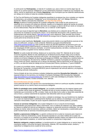 A continuación las Participantes, un total de 21 ciudades que, pese a tener en marcha algún tipo de
acción en su camino hacia la "inteligencia" no son ciertamente proactivas ni líderes en sus iniciativas. Por
último, cierran la clasificación las ciudades Seguidoras, ocho municipios que han obtenido clasificaciones
por debajo de la media en todas las variables analizadas.

El Top Five del Ranking de Ciudades inteligentes españolas lo encabezan las cinco ciudades con mejores
puntuaciones y con proyectos "inteligentes" ya en funcionamiento, del 1 al 5: Málaga, Barcelona,
Santander, Madrid y Donostia-San Sebastián. Las Top Five del ranking
Málaga encabeza el ranking español de ciudades inteligentes. Esta ciudad ha sido pionera en el
desarrollo de un proyecto de ciudad eco eficiente, basado en la integración óptima de fuentes de energía
renovable en la red eléctrica. El objetivo del mismo es conseguir un ahorro del 20 por ciento en energía en
la zona seleccionada, Playa de la Misericordia, con un total de 12.000 hogares.

La urbe que ocupa el segundo lugar es Barcelona, que destaca por su adopción de las TIC y las
soluciones de movilidad en el transporte urbano, con el desarrollo del proyecto LIVE (Logística per a la
Implementació del Vehicle Elèctric, http://w41.bcn.cat/) como referencia. Cabe recordar que el sector
transporte es el responsable del 37,9% del consumo de energía final en España y representa más de la
cuarta parte de las emisiones de CO2.

La tercera ciudad clasificada, Santander, ocupa esta posición debido a sus significativos avances en las
áreas de edificación, energía y medio ambiente. Mediante el proyecto SmartSantander
(http://www.smartsantander.eu/) esta ciudad de menos de 200.000 habitantes se posiciona como una
muestra realista para la experimentación y evaluación del Internet del futuro y de las cosas. Para ello, se
han desplegado 20.000 sensores orientados al control medioambiental y de tráfico, la eficiencia en el
transporte público y la gestión de los residuos urbanos.

Madrid, la cuarta ciudad del ranking, destaca por su economía y base TIC. Además de ser la mayor
economía española, Madrid ha sido clasificada por el Global Economic Power Index como la décimo
cuarta ciudad con más poder económico del mundo. Las actuaciones "inteligentes" llevadas a cabo se
centran en el Centro Integrado de Servicios de Emergencia (CISEM), que moderniza y coordina todos los
servicios de emergencia. De esta forma, SAMUR, bomberos y policías municipales se integran en un
mismo centro de control, mejorando así su tiempo de respuesta. Éste ha disminuido en los últimos años
un 25% y se sitúa de media por debajo de los 8 minutos para Policía y bomberos y 7 para el SAMUR.

En cuanto a la movilidad urbana, destacan los sistemas de información en tiempo real de la Empresa
Municipal de Transportes, el proyecto MOVELE para la implantación del vehículo eléctrico y el programa
Car Sharing (vehículo multiusuario).

Cierra el listado de las cinco primeras ciudades inteligentes españolas Donostia-San Sebastián, con un
especial énfasis en los servicios y la movilidad. El proyecto Estrategia 2020 Donostia-San Sebastián
(http://donostiafuture.com/cas/portada.php) se basa en cuatro ejes estratégicos principales: Diseño en
DSS; Personas y valores; Ciudad conectada; Vivir, disfrutar.

Recomendaciones para las ciudades
Como parte del informe, IDC apunta cinco recomendaciones a tener en cuenta por aquellas ciudades que
quieran avanzar en su camino hacia una economía inteligente.

Definir la estrategia como ciudad inteligente: Las ciudades sostenibles son los mejores lugares para
vivir y resultan menos caras de gestionar. Ciudades de todo el mundo compiten por atraer inversiones,
habitantes que incrementen su PIB, y turistas. Cada una de ellas ha de cuidar su desarrollo sostenible de
cara al futuro, y evaluar claramente los aspectos más relevantes sobre los que trabajar.

Construir la ciudad inteligente: Una vez clara y validada la estrategia, hay que transformar los objetivos
en un plan de implementación cuidadosamente diseñado que se adecúe a la estrategia y con puntos de
valoración mensurables. El plan de acción requerirá colaboración de actores públicos y privados.

Innovar en servicios inteligentes: Una ciudad inteligente no es un conjunto de tecnologías
independientes que proporcionan datos e información, sino un sistema de sistemas cuyo último objetivo
es mejorar la calidad de vida de sus habitantes y asegurar su desarrollo económico sostenible. Con este
enfoque en mente, todos los servicios, públicos y privados, deben ser reevaluados y cuestionados para
poder transformarse en servicios innovadores para los ciudadanos.

Gestión y operaciones inteligentes: La gestión profesional de la ciudad es necesaria para mejorar en
eficiencia, medir los rendimientos y tomar decisiones basadas en una visión realista de la ciudad, los
servicios y su impacto en la sociedad. Una gestión inteligente también implica una mejora de los procesos
y mejor organización ciudadana, un cambio que requiere un compromiso a largo plazo.

Medición inteligente y mejora continua: La transformación en ciudad inteligente es un camino largo. Es
importante mediar y comunicar los logros intermedios. Además, IDC recomienda revisar, analizar y
replanificar la inteligencia de la ciudad de forma continua.

http://www.mujeresycia.com/?x=imprimir/46296
 