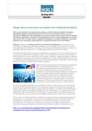 28-Sep-2011
                                          ONLINE




IDC ha presentado un estudio que analiza y clasifica las principales ciudades
españolas según la penetración de las TIC en sus infraestructuras y en los
servicios prestados a los ciudadanos, lo que se conoce como smart cities. Málaga,
Barcelona, Santander, Madrid y San Sebastián son las urbes españolas con mayor
uso de las TIC en áreas como la gestión energética, el medio ambiente, el propio
gobierno, las tareas de urbanización o la administración de la movilidad.

Málaga encabeza el ranking español de ciudades inteligentes al ser pionera en el
desarrollo de sistemas ecoeficientes, basados en una integración de fuentes de energía
renovables en la red eléctrica. Con este plan, el Ayuntamiento andaluz busca conseguir un
ahorrodel 20% de energía en los 12.000 hogares a los que afecta la iniciativa.

IDC destacó de Barcelona, la segunda clasificada, su adopción de las TIC especialmente en
el área de movilidad en el transporte urbano, con el desarrollo del proyecto de impulso al
coche eléctrico Live como referencia. Por su parte, Santander ocupa esta posición debido a
sus significativos avances en las áreas de edificación, energía y medio ambiente, con cerca
de 20.000 sensores desplegados para el control medioambiental y de tráfico, además de la
gestión de basuras o eficacia del transporte público.

                                 Madrid ocupa la cuarta posición del ranking elaborado por
                                 IDC, con un modelo basado en la “integración de la
                                 tecnología en los distintos servicios municipales”, tal y
                                 como afirmó Alejandro Arránz, director de I+D del
                                 consistorio. De la capital española destaca la creación del
                                 Centro Integrado de Servicios de Emergencia (Cisem),
                                 que moderniza y coordina tanto a policía municipal,
                                 Samur como bomberos. Con esta iniciativa, puntera a
                                 nivel internacional, se ha logrado reducir el tiempo de
                                 respuesta un 25% en los últimos años, situándose en
                                 menos de 8 minutos para la policía y 7 para el Samur.

Por otro lado, Madrid también ha incorporado las TIC en otras áreas, como la movilidad,
en donde la EMT permite gestionar los tiempos de espera de los autobuses, además de
ofrecer acceso WiFi a los viajeros y seguridad por medio de un sistema de videovigilancia
embarcada. Desde el consistorio señalan que “hace falta pasar a una segunda fase más
integral de mayor integración de la información y que permita la toma de decisiones de
forma holística”, como ya hacen otras capitales europeas como Amsterdam o Estocolmo.

Cierra el top cinco San Sebastián, ciudad que cuenta con varias iniciativas focalizadas en
los servicios y la movilidad. La mayoría de las ciudades de más de 100.000 habitantes
analizadas por el estudio se encuentran en una fase intermedia en el proceso de
convertirse en una smart city, mientras que sólo ocho municipios de ese tamaño
reportaron datos por debajo de la media en las distintas variables empleadas por IDC.

http://www.networkworld.es/Malaga-lidera-el-ranking-de-las-ciudades-mas-
inteligentes-de/seccion-actualidad/noticia-113768
 