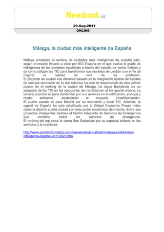 29-Sep-2011
                                   ONLINE




      Málaga, la ciudad más inteligente de España

Málaga encabeza el ranking de ciudades más inteligentes de nuestro país,
según el estudio llevado a cabo por IDC España en el que evalúa el grado de
inteligencia de las ciudades españolas a través del estudio de varios índices y
de cómo utilizan las TIC para transformar sus modelos de gestión con el fin de
mejorar        la      calidad     de      vida        de     su     población.
El proyecto de ciudad eco eficiente basado en la integración óptima de fuentes
de energía renovable en la red eléctrica ha sido el responsable de este primer
puesto en el ranking de la ciudad de Málaga. Le sigue Barcelona por su
adopción de las TIC en las soluciones de movilidad en el transporte urbano. La
tercera posición es para Santander por sus avances en la edificación, energía y
medio       ambiente,       destacando     el      proyecto    SmartSantander.
El cuarto puesto es para Madrid por su economía y base TIC. Además, la
capital de España ha sido clasificada por el Global Economic Power Index
como la décimo cuarta ciudad con más poder económico del mundo. Entre sus
proyectos inteligentes destaca el Centro Integrado de Servicios de Emergencia
que       coordina        todos     los       servicios     de     emergencia.
El ranking del top cinco lo cierra San Sebastián por su especial énfasis en los
servicios y la movilidad.

http://www.portalinformatico.com/newsbook/actualidad/malaga-ciudad-mas-
inteligente-espana-20110929.htm
 