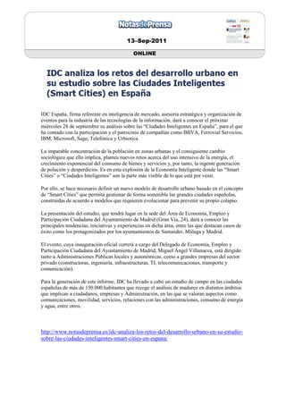 13–Sep-2011

                                            ONLINE




IDC España, firma referente en inteligencia de mercado, asesoría estratégica y organización de
eventos para la industria de las tecnologías de la información, dará a conocer el próximo
miércoles 28 de septiembre su análisis sobre las “Ciudades Inteligentes en España”, para el que
ha contado con la participación y el patrocinio de compañías como BBVA, Ferrovial Servicios,
IBM, Microsoft, Sage, Telefónica y Urbiotica.

La imparable concentración de la población en zonas urbanas y el consiguiente cambio
sociológico que ello implica, plantea nuevos retos acerca del uso intensivo de la energía, el
crecimiento exponencial del consumo de bienes y servicios y, por tanto, la ingente generación
de polución y desperdicios. Es en esta explosión de la Economía Inteligente donde las “Smart
Cities” o “Ciudades Inteligentes” son la parte más visible de lo que está por venir.

Por ello, se hace necesario definir un nuevo modelo de desarrollo urbano basado en el concepto
de “Smart Cities” que permita gestionar de forma sostenible las grandes ciudades españolas,
construidas de acuerdo a modelos que requieren evolucionar para prevenir su propio colapso.

La presentación del estudio, que tendrá lugar en la sede del Área de Economía, Empleo y
Participación Ciudadana del Ayuntamiento de Madrid (Gran Vía, 24), dará a conocer las
principales tendencias, iniciativas y experiencias en dicha área, entre las que destacan casos de
éxito como los protagonizados por los ayuntamientos de Santander, Málaga y Madrid.

El evento, cuya inauguración oficial correrá a cargo del Delegado de Economía, Empleo y
Participación Ciudadana del Ayuntamiento de Madrid, Miguel Ángel Villanueva, está dirigido
tanto a Administraciones Públicas locales y autonómicas, como a grandes empresas del sector
privado (constructoras, ingeniería, infraestructuras, TI, telecomunicaciones, transporte y
comunicación).

Para la generación de este informe, IDC ha llevado a cabo un estudio de campo en las ciudades
españolas de más de 150.000 habitantes que recoge el análisis de madurez en distintos ámbitos
que implican a ciudadanos, empresas y Administración, en las que se valoran aspectos como
comunicaciones, movilidad, servicios, relaciones con las administraciones, consumo de energía
y agua, entre otros.



http://www.notasdeprensa.es/idc-analiza-los-retos-del-desarrollo-urbano-en-su-estudio-
sobre-las-ciudades-inteligentes-smart-cities-en-espana/
 