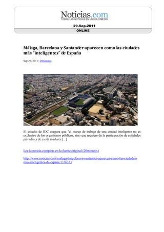 29-Sep-2011
                                        ONLINE




Málaga, Barcelona y Santander aparecen como las ciudades
más "inteligentes" de España
Sep 29, 2011 | 20minutos




El estudio de IDC asegura que "el marco de trabajo de una ciudad inteligente no es
exclusivo de los organismos públicos, sino que requiere de la participación de entidades
privadas y de cierta madurez [...]


Lee la noticia completa en la fuente original (20minutos)

http://www.noticias.com/malaga-barcelona-y-santander-aparecen-como-las-ciudades-
mas-inteligentes-de-espana.1336333
 