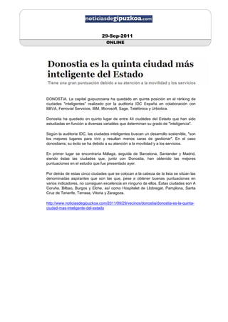 29-Sep-2011
                                  ONLINE




DONOSTIA. La capital guipuzcoana ha quedado en quinta posición en el ránking de
ciudades "inteligentes" realizado por la auditoría IDC España en colaboración con
BBVA, Ferrovial Servicios, IBM, Microsoft, Sage, Telefónica y Urbiotica.

Donostia ha quedado en quinto lugar de entre 44 ciudades del Estado que han sido
estudiadas en función a diversas variables que determinan su grado de "inteligencia".

Según la auditoria IDC, las ciudades inteligentes buscan un desarrollo sostenible, "son
los mejores lugares para vivir y resultan menos caras de gestionar". En el caso
donostiarra, su éxito se ha debido a su atención a la movilidad y a los servicios.

En primer lugar se encontraría Málaga, seguida de Barcelona, Santander y Madrid,
siendo éstas las ciudades que, junto con Donostia, han obtenido las mejores
puntuaciones en el estudio que fue presentado ayer.

Por detrás de estas cinco ciudades que se colocan a la cabeza de la lista se sitúan las
denominadas aspirantes que son las que, pese a obtener buenas puntuaciones en
varios indicadores, no consiguen excelencia en ninguno de ellos. Estas ciudades son A
Coruña, Bilbao, Burgos y Elche, así como Hospitalet de Llobregat, Pamplona, Santa
Cruz de Tenerife, Terrasa, Vitoria y Zaragoza.

http://www.noticiasdegipuzkoa.com/2011/09/29/vecinos/donostia/donostia-es-la-quinta-
ciudad-mas-inteligente-del-estado
 