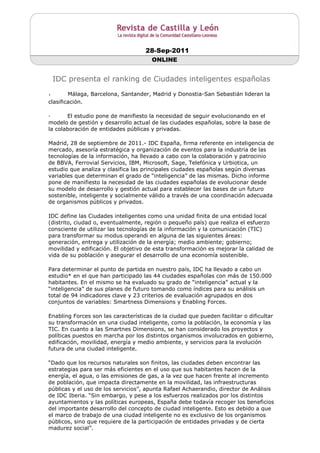 28-Sep-2011
                                       ONLINE


    IDC presenta el ranking de Ciudades inteligentes españolas

·       Málaga, Barcelona, Santander, Madrid y Donostia-San Sebastián lideran la
clasificación.

·      El estudio pone de manifiesto la necesidad de seguir evolucionando en el
modelo de gestión y desarrollo actual de las ciudades españolas, sobre la base de
la colaboración de entidades públicas y privadas.

Madrid, 28 de septiembre de 2011.- IDC España, firma referente en inteligencia de
mercado, asesoría estratégica y organización de eventos para la industria de las
tecnologías de la información, ha llevado a cabo con la colaboración y patrocinio
de BBVA, Ferrovial Servicios, IBM, Microsoft, Sage, Telefónica y Urbiotica, un
estudio que analiza y clasifica las principales ciudades españolas según diversas
variables que determinan el grado de “inteligencia” de las mismas. Dicho informe
pone de manifiesto la necesidad de las ciudades españolas de evolucionar desde
su modelo de desarrollo y gestión actual para establecer las bases de un futuro
sostenible, inteligente y socialmente válido a través de una coordinación adecuada
de organismos públicos y privados.

IDC define las Ciudades inteligentes como una unidad finita de una entidad local
(distrito, ciudad o, eventualmente, región o pequeño país) que realiza el esfuerzo
consciente de utilizar las tecnologías de la información y la comunicación (TIC)
para transformar su modus operandi en alguna de las siguientes áreas:
generación, entrega y utilización de la energía; medio ambiente; gobierno;
movilidad y edificación. El objetivo de esta transformación es mejorar la calidad de
vida de su población y asegurar el desarrollo de una economía sostenible.

Para determinar el punto de partida en nuestro país, IDC ha llevado a cabo un
estudio* en el que han participado las 44 ciudades españolas con más de 150.000
habitantes. En el mismo se ha evaluado su grado de “inteligencia” actual y la
“inteligencia” de sus planes de futuro tomando como índices para su análisis un
total de 94 indicadores clave y 23 criterios de evaluación agrupados en dos
conjuntos de variables: Smartness Dimensions y Enabling Forces.

Enabling Forces son las características de la ciudad que pueden facilitar o dificultar
su transformación en una ciudad inteligente, como la población, la economía y las
TIC. En cuanto a las Smartnes Dimensions, se han considerado los proyectos y
políticas puestos en marcha por los distintos organismos involucrados en gobierno,
edificación, movilidad, energía y medio ambiente, y servicios para la evolución
futura de una ciudad inteligente.

“Dado que los recursos naturales son finitos, las ciudades deben encontrar las
estrategias para ser más eficientes en el uso que sus habitantes hacen de la
energía, el agua, o las emisiones de gas, a la vez que hacen frente al incremento
de población, que impacta directamente en la movilidad, las infraestructuras
públicas y el uso de los servicios”, apunta Rafael Achaerandio, director de Análisis
de IDC Iberia. “Sin embargo, y pese a los esfuerzos realizados por los distintos
ayuntamientos y las políticas europeas, España debe todavía recoger los beneficios
del importante desarrollo del concepto de ciudad inteligente. Esto es debido a que
el marco de trabajo de una ciudad inteligente no es exclusivo de los organismos
públicos, sino que requiere de la participación de entidades privadas y de cierta
madurez social”.
 