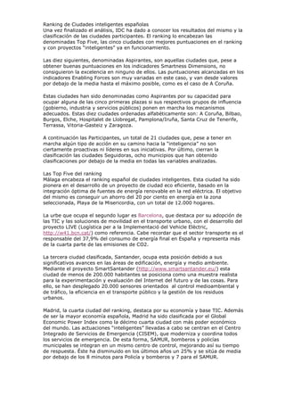 Ranking de Ciudades inteligentes españolas
Una vez finalizado el análisis, IDC ha dado a conocer los resultados del mismo y la
clasificación de las ciudades participantes. El ranking lo encabezan las
denominadas Top Five, las cinco ciudades con mejores puntuaciones en el ranking
y con proyectos “inteligentes” ya en funcionamiento.

Las diez siguientes, denominadas Aspirantes, son aquellas ciudades que, pese a
obtener buenas puntuaciones en los indicadores Smartness Dimensions, no
consiguieron la excelencia en ninguno de ellos. Las puntuaciones alcanzadas en los
indicadores Enabling Forces son muy variadas en este caso, y van desde valores
por debajo de la media hasta el máximo posible, como es el caso de A Coruña.

Estas ciudades han sido denominadas como Aspirantes por su capacidad para
ocupar alguna de las cinco primeras plazas si sus respectivos grupos de influencia
(gobierno, industria y servicios públicos) ponen en marcha los mecanismos
adecuados. Estas diez ciudades ordenadas alfabéticamente son: A Coruña, Bilbao,
Burgos, Elche, Hospitalet de Llobregat, Pamplona/Iruña, Santa Cruz de Tenerife,
Terrassa, Vitoria-Gasteiz y Zaragoza.

A continuación las Participantes, un total de 21 ciudades que, pese a tener en
marcha algún tipo de acción en su camino hacia la “inteligencia” no son
ciertamente proactivas ni líderes en sus iniciativas. Por último, cierran la
clasificación las ciudades Seguidoras, ocho municipios que han obtenido
clasificaciones por debajo de la media en todas las variables analizadas.

Las Top Five del ranking
Málaga encabeza el ranking español de ciudades inteligentes. Esta ciudad ha sido
pionera en el desarrollo de un proyecto de ciudad eco eficiente, basado en la
integración óptima de fuentes de energía renovable en la red eléctrica. El objetivo
del mismo es conseguir un ahorro del 20 por ciento en energía en la zona
seleccionada, Playa de la Misericordia, con un total de 12.000 hogares.

La urbe que ocupa el segundo lugar es Barcelona, que destaca por su adopción de
las TIC y las soluciones de movilidad en el transporte urbano, con el desarrollo del
proyecto LIVE (Logística per a la Implementació del Vehicle Elèctric,
http://w41.bcn.cat/) como referencia. Cabe recordar que el sector transporte es el
responsable del 37,9% del consumo de energía final en España y representa más
de la cuarta parte de las emisiones de CO2.

La tercera ciudad clasificada, Santander, ocupa esta posición debido a sus
significativos avances en las áreas de edificación, energía y medio ambiente.
Mediante el proyecto SmartSantander (http://www.smartsantander.eu/) esta
ciudad de menos de 200.000 habitantes se posiciona como una muestra realista
para la experimentación y evaluación del Internet del futuro y de las cosas. Para
ello, se han desplegado 20.000 sensores orientados al control medioambiental y
de tráfico, la eficiencia en el transporte público y la gestión de los residuos
urbanos.

Madrid, la cuarta ciudad del ranking, destaca por su economía y base TIC. Además
de ser la mayor economía española, Madrid ha sido clasificada por el Global
Economic Power Index como la décimo cuarta ciudad con más poder económico
del mundo. Las actuaciones “inteligentes” llevadas a cabo se centran en el Centro
Integrado de Servicios de Emergencia (CISEM), que moderniza y coordina todos
los servicios de emergencia. De esta forma, SAMUR, bomberos y policías
municipales se integran en un mismo centro de control, mejorando así su tiempo
de respuesta. Éste ha disminuido en los últimos años un 25% y se sitúa de media
por debajo de los 8 minutos para Policía y bomberos y 7 para el SAMUR.
 