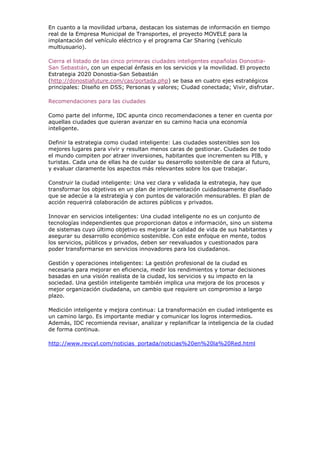En cuanto a la movilidad urbana, destacan los sistemas de información en tiempo
real de la Empresa Municipal de Transportes, el proyecto MOVELE para la
implantación del vehículo eléctrico y el programa Car Sharing (vehículo
multiusuario).

Cierra el listado de las cinco primeras ciudades inteligentes españolas Donostia-
San Sebastián, con un especial énfasis en los servicios y la movilidad. El proyecto
Estrategia 2020 Donostia-San Sebastián
(http://donostiafuture.com/cas/portada.php) se basa en cuatro ejes estratégicos
principales: Diseño en DSS; Personas y valores; Ciudad conectada; Vivir, disfrutar.

Recomendaciones para las ciudades

Como parte del informe, IDC apunta cinco recomendaciones a tener en cuenta por
aquellas ciudades que quieran avanzar en su camino hacia una economía
inteligente.

Definir la estrategia como ciudad inteligente: Las ciudades sostenibles son los
mejores lugares para vivir y resultan menos caras de gestionar. Ciudades de todo
el mundo compiten por atraer inversiones, habitantes que incrementen su PIB, y
turistas. Cada una de ellas ha de cuidar su desarrollo sostenible de cara al futuro,
y evaluar claramente los aspectos más relevantes sobre los que trabajar.

Construir la ciudad inteligente: Una vez clara y validada la estrategia, hay que
transformar los objetivos en un plan de implementación cuidadosamente diseñado
que se adecúe a la estrategia y con puntos de valoración mensurables. El plan de
acción requerirá colaboración de actores públicos y privados.

Innovar en servicios inteligentes: Una ciudad inteligente no es un conjunto de
tecnologías independientes que proporcionan datos e información, sino un sistema
de sistemas cuyo último objetivo es mejorar la calidad de vida de sus habitantes y
asegurar su desarrollo económico sostenible. Con este enfoque en mente, todos
los servicios, públicos y privados, deben ser reevaluados y cuestionados para
poder transformarse en servicios innovadores para los ciudadanos.

Gestión y operaciones inteligentes: La gestión profesional de la ciudad es
necesaria para mejorar en eficiencia, medir los rendimientos y tomar decisiones
basadas en una visión realista de la ciudad, los servicios y su impacto en la
sociedad. Una gestión inteligente también implica una mejora de los procesos y
mejor organización ciudadana, un cambio que requiere un compromiso a largo
plazo.

Medición inteligente y mejora continua: La transformación en ciudad inteligente es
un camino largo. Es importante mediar y comunicar los logros intermedios.
Además, IDC recomienda revisar, analizar y replanificar la inteligencia de la ciudad
de forma continua.

http://www.revcyl.com/noticias_portada/noticias%20en%20la%20Red.html
 