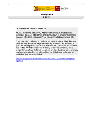 28-Sep-2011
                                    ONLINE




Las ciudades inteligentes españolas

Málaga, Barcelona, Santander, Madrid y San Sebastián encabezan el
ranking de ciudades inteligentes en España, según el estudio “Ranking de
Ciudades Inteligentes españolas” que ha presentado la consultora IDC.

El informe -elaborado con la colaboración y patrocinio de BBVA, Ferrovial
Servicios, IBM, Microsoft, Sage, Telefónica y Urbiotica-, ha evaluado el
grado de “inteligencia” y los planes de futuro de 44 ciudades españolas de
más de 150.000 habitantes considerando, entre otros criterios, como
utilizan la tecnología de forma consciente en distintas áreas como energía,
medio ambiente, gobierno, edificación o movilidad, que mejorarán su
calidad de vida y sostenibilidad.

http://www.segittur.es/Actualidad/Noticias-del-sector/Las-ciudades-inteligentes-
espanolas
 