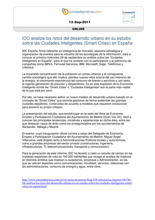 13–Sep-2011

                                           ONLINE




IDC España, firma referente en inteligencia de mercado, asesoría estratégica y
organización de eventos para la industria de las tecnologías de la información, dará a
conocer el próximo miércoles 28 de septiembre su análisis sobre las “Ciudades
Inteligentes en España”, para el que ha contado con la participación y el patrocinio de
compañías como BBVA, Ferrovial Servicios, IBM, Microsoft, Sage, Telefónica y
Urbiotica.

La imparable concentración de la población en zonas urbanas y el consiguiente
cambio sociológico que ello implica, plantea nuevos retos acerca del uso intensivo de
la energía, el crecimiento exponencial del consumo de bienes y servicios y, por tanto,
la ingente generación de polución y desperdicios. Es en esta explosión de la Economía
Inteligente donde las “Smart Cities” o “Ciudades Inteligentes” son la parte más visible
de lo que está por venir.

Por ello, se hace necesario definir un nuevo modelo de desarrollo urbano basado en el
concepto de “Smart Cities” que permita gestionar de forma sostenible las grandes
ciudades españolas, construidas de acuerdo a modelos que requieren evolucionar
para prevenir su propio colapso.

La presentación del estudio, que tendrá lugar en la sede del Área de Economía,
Empleo y Participación Ciudadana del Ayuntamiento de Madrid (Gran Vía, 24), dará a
conocer las principales tendencias, iniciativas y experiencias en dicha área, entre las
que destacan casos de éxito como los protagonizados por los ayuntamientos de
Santander, Málaga y Madrid.

El evento, cuya inauguración oficial correrá a cargo del Delegado de Economía,
Empleo y Participación Ciudadana del Ayuntamiento de Madrid, Miguel Ángel
Villanueva, está dirigido tanto a Administraciones Públicas locales y autonómicas,
como a grandes empresas del sector privado (constructoras, ingeniería,
infraestructuras, TI, telecomunicaciones, transporte y comunicación).

Para la generación de este informe, IDC ha llevado a cabo un estudio de campo en las
ciudades españolas de más de 150.000 habitantes que recoge el análisis de madurez
en distintos ámbitos que implican a ciudadanos, empresas y Administración, en las
que se valoran aspectos como comunicaciones, movilidad, servicios, relaciones con
las administraciones, consumo de energía y agua, entre otros.



http://www.sunotadeprensa.com/es/ver-notas-de-prensa-blog/258-informatica-internet/106748-
idc-analiza-los-retos-del-desarrollo-urbano-en-su-estudio-sobre-las-ciudades-inteligentes-smart-
cities-en-espana.html
 