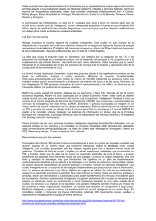 Estas ciudades han sido denominadas como Aspirantes por su capacidad para ocupar alguna de las cinco
primeras plazas si sus respectivos grupos de influencia (gobierno, industria y servicios públicos) ponen en
marcha los mecanismos adecuados. Estas diez ciudades ordenadas alfabéticamente son: A Coruña,
Bilbao, Burgos, Elche, Hospitalet de Llobregat, Pamplona/Iruña, Santa Cruz de Tenerife, Terrassa, Vitoria-
Gasteiz y Zaragoza.

A continuación las Participantes, un total de 21 ciudades que, pese a tener en marcha algún tipo de
acción en su camino hacia la “inteligencia” no son ciertamente proactivas ni líderes en sus iniciativas. Por
último, cierran la clasificación las ciudades Seguidoras, ocho municipios que han obtenido clasificaciones
por debajo de la media en todas las variables analizadas.

Las Top Five del ranking

Málaga encabeza el ranking español de ciudades inteligentes. Esta ciudad ha sido pionera en el
desarrollo de un proyecto de ciudad eco eficiente, basado en la integración óptima de fuentes de energía
renovable en la red eléctrica. El objetivo del mismo es conseguir un ahorro del 20 por ciento en energía en
la zona seleccionada, Playa de la Misericordia, con un total de 12.000 hogares.

La urbe que ocupa el segundo lugar es Barcelona, que destaca por su adopción de las TIC y las
soluciones de movilidad en el transporte urbano, con el desarrollo del proyecto LIVE (Logística per a la
Implementació del Vehicle Elèctric, http://w41.bcn.cat/) como referencia. Cabe recordar que el sector
transporte es el responsable del 37,9% del consumo de energía final en España y representa más de la
cuarta parte de las emisiones de CO2.

La tercera ciudad clasificada, Santander, ocupa esta posición debido a sus significativos avances en las
áreas de edificación, energía y medio ambiente. Mediante el proyecto SmartSantander
(http://www.smartsantander.eu/) esta ciudad de menos de 200.000 habitantes se posiciona como una
muestra realista para la experimentación y evaluación del Internet del futuro y de las cosas. Para ello, se
han desplegado 20.000 sensores orientados al control medioambiental y de tráfico, la eficiencia en el
transporte público y la gestión de los residuos urbanos.

Madrid, la cuarta ciudad del ranking, destaca por su economía y base TIC. Además de ser la mayor
economía española, Madrid ha sido clasificada por el Global Economic Power Index como la décimo
cuarta ciudad con más poder económico del mundo. Las actuaciones “inteligentes” llevadas a cabo se
centran en el Centro Integrado de Servicios de Emergencia (CISEM), que moderniza y coordina todos los
servicios de emergencia. De esta forma, SAMUR, bomberos y policías municipales se integran en un
mismo centro de control, mejorando así su tiempo de respuesta. Éste ha disminuido en los últimos años
un 25% y se sitúa de media por debajo de los 8 minutos para Policía y bomberos y 7 para el SAMUR.En
cuanto a la movilidad urbana, destacan los sistemas de información en tiempo real de la Empresa
Municipal de Transportes, el proyecto MOVELE para la implantación del vehículo eléctrico y el programa
Car Sharing (vehículo multiusuario).

Cierra el listado de las cinco primeras ciudades inteligentes españolas Donostia-San Sebastián, con un
especial énfasis en los servicios y la movilidad. El proyecto Estrategia 2020 Donostia-San Sebastián
(http://donostiafuture.com/cas/portada.php) se basa en cuatro ejes estratégicos principales: Diseño en
DSS; Personas y valores; Ciudad conectada; Vivir, disfrutar.

Recomendaciones para las ciudades.

Como parte del informe, IDC apunta cinco recomendaciones a tener en cuenta por aquellas ciudades que
quieran avanzar en su camino hacia una economía inteligente. Definir la estrategia como ciudad
inteligente: Las ciudades sostenibles son los mejores lugares para vivir y resultan menos caras de
gestionar. Ciudades de todo el mundo compiten por atraer inversiones, habitantes que incrementen su
PIB, y turistas. Cada una de ellas ha de cuidar su desarrollo sostenible de cara al futuro, y evaluar
claramente los aspectos más relevantes sobre los que trabajar. Construir la ciudad inteligente: Una vez
clara y validada la estrategia, hay que transformar los objetivos en un plan de implementación
cuidadosamente diseñado que se adecúe a la estrategia y con puntos de valoración mensurables. El plan
de acción requerirá colaboración de actores públicos y privados. Innovar en servicios inteligentes: Una
ciudad inteligente no es un conjunto de tecnologías independientes que proporcionan datos e información,
sino un sistema de sistemas cuyo último objetivo es mejorar la calidad de vida de sus habitantes y
asegurar su desarrollo económico sostenible. Con este enfoque en mente, todos los servicios, públicos y
privados, deben ser reevaluados y cuestionados para poder transformarse en servicios innovadores para
los ciudadanos. Gestión y operaciones inteligentes: La gestión profesional de la ciudad es necesaria para
mejorar en eficiencia, medir los rendimientos y tomar decisiones basadas en una visión realista de la
ciudad, los servicios y su impacto en la sociedad. Una gestión inteligente también implica una mejora de
los procesos y mejor organización ciudadana, un cambio que requiere un compromiso a largo plazo.
Medición inteligente y mejora continua: La transformación en ciudad inteligente es un camino largo. Es
importante mediar y comunicar los logros intermedios. Además, IDC recomienda revisar, analizar y
replanificar la inteligencia de la ciudad de forma continua.

http://www.sunotadeprensa.com/es/ver-notas-de-prensa-blog/258-informatica-internet/107374-idc-
presenta-el-ranking-de-ciudades-inteligentes-espanolas.html
 