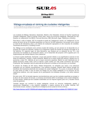 28-Sep-2011
                                                ONLINE




Las ciudades de Málaga, Barcelona, Santander, Madrid y San Sebastián, forman el 'top-five' español de
ciudades inteligentes, según el estudio 'Smart cities, hacia una economía inteligente', elaborado por IDC
España, en colaboración con BBVA, Ferrovial Servicios, IBM, Microsoft, Sage, Telefónica y Urbiotica.
Para llevar a cabo el trabajo, IDC ha evaluado el grado de "inteligencia" actual y la "inteligencia" en los
planes de futuro de las 44 ciudades españolas con más de 150.000 habitantes y ha tomado como índices
un total de 94 indicadores clave y 23 criterios de evaluación agrupados en dos conjuntos de variables:
'Smartness Dimensions' y 'Enabling Forces'.
Así, Málaga se ha constituido como primera ciudad del ranking, por ser pionera en el desarrollo de un
proyecto de ciudad eco eficiente, basado en la integración óptima de fuentes de energía renovable en la
red eléctrica. En segundo lugar se sitúa Barcelona, que destaca por su adopción de las TIC y las
soluciones de movilidad en el transporte urbano, con el desarrollo del proyecto LIVE (Logística per a la
Implementació del Vehicle Elèctric) como referencia.
La tercera ciudad clasificada, Santander, ocupa esta posición debido a sus significativos avances en las
áreas de edificación, energía y medio ambiente. Madrid es la cuarta ciudad del ranking y destaca por su
economía y base TIC. Además de ser la mayor economía española, Madrid ha sido clasificada por el
Global Economic Power Index como la décimo cuarta ciudad con más poder económico del mundo.
Finalmente, San Sebastián cierra la parte alta de la lista por su énfasis en los servicios y la movilidad.
El director de Análisis de IDC Iberia, Rafael Achaerandio, ha señalado que "pese a los esfuerzos
realizados por los distintos ayuntamientos y las políticas europeas, España debe todavía recoger los
beneficios del importante desarrollo del concepto de ciudad inteligente". A su juicio, la situación del país
en este sector se debe "a que el marco de trabajo de una ciudad inteligente no es exclusivo de los
organismos públicos, sino que requiere de la participación de entidades privadas y de cierta madurez
social".
De este modo, IDC ha lanzado algunas recomendaciones para que las ciudades españolas se pongan a
la altura de otros países de Europa. La empresa recomienda definir la estrategia como ciudad inteligente.
En este sentido, señala que las ciudades sostenibles son los mejores lugares para vivir y resultan menos
caras de gestionar.
También abogan por construir la ciudad inteligente; innovar en servicios inteligentes; gestión y
operaciones inteligentes; y una medición inteligente y mejora continua de la ciudad. Además, IDC
recomienda revisar, analizar y replanificar la inteligencia de la ciudad de forma continua.
http://www.diariosur.es/20110928/local/malaga/malaga-encabeza-ranking-ciudades-201109281411.html
 