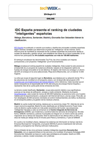 29-Sept-11

                                            ONLINE




IDC España ha publicado un estudio que analiza y clasifica las principales ciudades españolas
según diversas variables que determinan el grado de “inteligencia” de las mismas. Dicho
informe pone de manifiesto la necesidad de las ciudades españolas de evolucionar desde su
modelo de desarrollo y gestión actual, para establecer las bases de un futuro sostenible. En el
informe han participado las 44 ciudades españolas con más de 150.000 habitantes.

El ranking lo encabezan las denominadas Top Five, las cinco ciudades con mejores
puntuaciones y con proyectos “inteligentes” ya en funcionamiento.

Málaga encabeza el ranking español de ciudades inteligentes. Esta ciudad ha sido pionera en
el desarrollo de un proyecto de ciudad eco-eficiente, basado en la integración óptima de
fuentes de energía renovable en la red eléctrica. El objetivo del mismo es conseguir un ahorro
del 20% en energía en la zona seleccionada, Playa de la Misericordia, con un total de 12.000
hogares.

La urbe que ocupa el segundo lugar es Barcelona, que destaca por su adopción de las TIC y
las soluciones de movilidad en el transporte urbano, con el desarrollo del proyecto LIVE
(Logística per a la Implementació del Vehicle Elèctric) como referencia. Cabe recordar que el
sector transporte es el responsable del 37,9% del consumo de energía final en España y
representa más de la cuarta parte de las emisiones de CO2.

La tercera ciudad clasificada, Santander, ocupa esta posición debido a sus significativos
avances en las áreas de edificación, energía y medio ambiente. Mediante el proyecto
SmartSantander, esta ciudad de menos de 200.000 habitantes se posiciona como una muestra
realista para la experimentación y evaluación del Internet del futuro y de las cosas. Para ello, se
han desplegado 20.000 sensores orientados al control medioambiental y de tráfico, la eficiencia
en el transporte público y la gestión de los residuos urbanos.

Madrid, la cuarta ciudad del ranking, destaca por su economía y base TIC. Además de ser la
mayor economía española, Madrid ha sido clasificada por el Global Economic Power Index
como la décimo cuarta ciudad con más poder económico del mundo. Las actuaciones
“inteligentes” llevadas a cabo se enmarcan en el Centro Integrado de Servicios de
Emergencia (CISEM), que moderniza y coordina todos los servicios de emergencia. De esta
forma, SAMUR, bomberos y policías municipales se integran en un mismo centro de control,
mejorando así su tiempo de respuesta. Éste ha disminuido en los últimos años un 25% y se
sitúa de media por debajo de los 8 minutos para Policía y bomberos y 7 para el SAMUR.

En cuanto a la movilidad urbana, destacan los sistemas de información en tiempo real de la
Empresa Municipal de Transportes, el proyecto MOVELE para la implantación del vehículo
eléctrico y el programa Car Sharing (vehículo multiusuario).

Cierra el listado de las cinco primeras ciudades inteligentes españolas Donostia-San
Sebastián, con un especial énfasis en los servicios y la movilidad. El proyecto Estrategia 2020
Donostia-San Sebastián se basa en cuatro ejes estratégicos principales: diseño en DSS;
personas y valores; ciudad conectada; vivir y disfrutar.
 