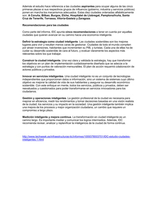Además el estudio hace referencia a las ciudades aspirantes para ocupar alguna de las cinco
primeras plazas si sus respectivos grupos de influencia (gobierno, industria y servicios públicos)
ponen en marcha los mecanismos adecuados. Estas diez ciudades ordenadas alfabéticamente
son: A Coruña, Bilbao, Burgos, Elche, Hospitalet de Llobregat, Pamplona/Iruña, Santa
Cruz de Tenerife, Terrassa, Vitoria-Gasteiz y Zaragoza.

Recomendaciones para las ciudades

Como parte del informe, IDC apunta cinco recomendaciones a tener en cuenta por aquellas
ciudades que quieran avanzar en su camino hacia una economía inteligente.

Definir la estrategia como ciudad inteligente. Las ciudades sostenibles son los mejores
lugares para vivir y resultan menos caras de gestionar. Ciudades de todo el mundo compiten
por atraer inversiones, habitantes que incrementen su PIB, y turistas. Cada una de ellas ha de
cuidar su desarrollo sostenible de cara al futuro, y evaluar claramente los aspectos más
relevantes sobre los que trabajar.

Construir la ciudad inteligente. Una vez clara y validada la estrategia, hay que transformar
los objetivos en un plan de implementación cuidadosamente diseñado que se adecúe a la
estrategia y con puntos de valoración mensurables. El plan de acción requerirá colaboración de
actores públicos y privados.

Innovar en servicios inteligentes. Una ciudad inteligente no es un conjunto de tecnologías
independientes que proporcionan datos e información, sino un sistema de sistemas cuyo último
objetivo es mejorar la calidad de vida de sus habitantes y asegurar su desarrollo económico
sostenible. Con este enfoque en mente, todos los servicios, públicos y privados, deben ser
reevaluados y cuestionados para poder transformarse en servicios innovadores para los
ciudadanos.

Gestión y operaciones inteligentes. La gestión profesional de la ciudad es necesaria para
mejorar en eficiencia, medir los rendimientos y tomar decisiones basadas en una visión realista
de la ciudad, los servicios y su impacto en la sociedad. Una gestión inteligente también implica
una mejora de los procesos y mejor organización ciudadana, un cambio que requiere un
compromiso a largo plazo.

Medición inteligente y mejora continua. La transformación en ciudad inteligente es un
camino largo. Es importante mediar y comunicar los logros intermedios. Además, IDC
recomienda revisar, analizar y replanificar la inteligencia de la ciudad de forma continua.




http://www.techweek.es/infraestructuras-tic/informes/1009378003701/IDC-estudio-ciudades-
inteligentes.1.html
 