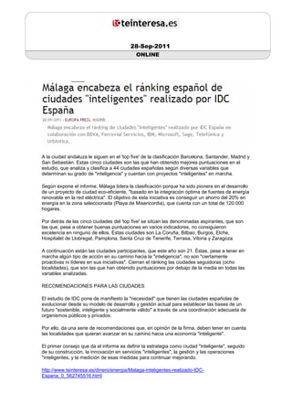 28-Sep-2011
                                            ONLINE




A la ciudad andaluza le siguen en el 'top five' de la clasificación Barcelona, Santander, Madrid y
San Sebastián. Estas cinco ciudades son las que han obtenido mejores puntuaciones en el
estudio, que analiza y clasifica a 44 ciudades españolas según diversas variables que
determinan su grado de "inteligencia" y cuentan con proyectos "inteligentes" en marcha.

Según expone el informe, Málaga lidera la clasificación porque ha sido pionera en el desarrollo
de un proyecto de ciudad eco-eficiente, "basado en la integración óptima de fuentes de energía
renovable en la red eléctrica". El objetivo de esta iniciativa es conseguir un ahorro del 20% en
energía en la zona seleccionada (Playa de Misericordia), que cuenta con un total de 120.000
hogares.

Por detrás de las cinco ciudades del 'top five' se sitúan las denominadas aspirantes, que son
las que, pese a obtener buenas puntuaciones en varios indicadores, no consiguieron
excelencia en ninguno de ellos. Estas ciudades son La Coruña, Bilbao, Burgos, Elche,
Hospitalet de Llobregat, Pamplona, Santa Cruz de Tenerife, Terrasa, Vitoria y Zaragoza.

A continuación están las ciudades participantes, que este año son 21. Éstas, pese a tener en
marcha algún tipo de acción en su camino hacia la "inteligencia", no son "ciertamente
proactivas ni líderes en sus iniciativas". Cierran el ránking las ciudades seguidoras (ocho
localidades), que son las que han obtenido puntuaciones por debajo de la media en todas las
variables analizadas.

RECOMENDACIONES PARA LAS CIUDADES

El estudio de IDC pone de manifiesto la "necesidad" que tienen las ciudades españolas de
evolucionar desde su modelo de desarrollo y gestión actual para establecer las bases de un
futuro "sostenible, inteligente y socialmente válido" a través de una coordinación adecuada de
organismos públicos y privados.

Por ello, da una serie de recomendaciones que, en opinión de la firma, deben tener en cuenta
las localidades que quieran avanzar en su camino hacia una economía "inteligente".

El primer consejo que da el informe es definir la estrategia como ciudad "inteligente", seguido
de su construcción, la innovación en servicios "inteligentes", la gestión y las operaciones
"inteligentes, y la medición de esas medidas para continuar mejorando.

http://www.teinteresa.es/dinero/energia/Malaga-inteligentes-realizado-IDC-
Espana_0_562745516.html
 