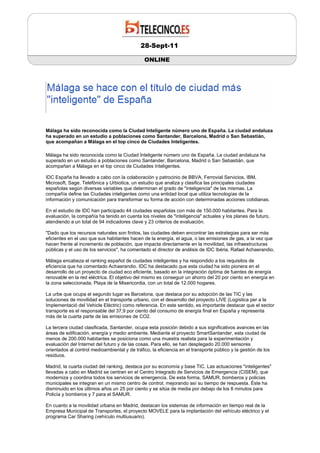 28-Sept-11

                                               ONLINE




Málaga ha sido reconocida como la Ciudad Inteligente número uno de España. La ciudad andaluza
ha superado en un estudio a poblaciones como Santander, Barcelona, Madrid o San Sebastián,
que acompañan a Málaga en el top cinco de Ciudades Inteligentes.

Málaga ha sido reconocida como la Ciudad Inteligente número uno de España. La ciudad andaluza ha
superado en un estudio a poblaciones como Santander, Barcelona, Madrid o San Sebastián, que
acompañan a Málaga en el top cinco de Ciudades Inteligentes.

IDC España ha llevado a cabo con la colaboración y patrocinio de BBVA, Ferrovial Servicios, IBM,
Microsoft, Sage, Telefónica y Urbiotica, un estudio que analiza y clasifica las principales ciudades
españolas según diversas variables que determinan el grado de "inteligencia" de las mismas. La
compañía define las Ciudades inteligentes como una entidad local que utiliza tecnologías de la
información y comunicación para transformar su forma de acción con determinadas acciones cotidianas.

En el estudio de IDC han participado 44 ciudades españolas con más de 150.000 habitantes. Para la
evaluación, la compañía ha tenido en cuenta los niveles de "inteligencia" actuales y los planes de futuro,
atendiendo a un total de 94 indicadores clave y 23 criterios de evaluación.

"Dado que los recursos naturales son finitos, las ciudades deben encontrar las estrategias para ser más
eficientes en el uso que sus habitantes hacen de la energía, el agua, o las emisiones de gas, a la vez que
hacen frente al incremento de población, que impacta directamente en la movilidad, las infraestructuras
públicas y el uso de los servicios", ha comentado el director de análisis de IDC Ibéria, Rafael Achaerandio.

Málaga encabeza el ranking español de ciudades inteligentes y ha respondido a los requisitos de
eficiencia que ha comentado Achaerandio. IDC ha destacado que esta ciudad ha sido pionera en el
desarrollo de un proyecto de ciudad eco eficiente, basado en la integración óptima de fuentes de energía
renovable en la red eléctrica. El objetivo del mismo es conseguir un ahorro del 20 por ciento en energía en
la zona seleccionada, Playa de la Misericordia, con un total de 12.000 hogares.

La urbe que ocupa el segundo lugar es Barcelona, que destaca por su adopción de las TIC y las
soluciones de movilidad en el transporte urbano, con el desarrollo del proyecto LIVE (Logística per a la
Implementació del Vehicle Elèctric) como referencia. En este sentido, es importante destacar que el sector
transporte es el responsable del 37,9 por ciento del consumo de energía final en España y representa
más de la cuarta parte de las emisiones de CO2.

La tercera ciudad clasificada, Santander, ocupa esta posición debido a sus significativos avances en las
áreas de edificación, energía y medio ambiente. Mediante el proyecto SmartSantander, esta ciudad de
menos de 200.000 habitantes se posiciona como una muestra realista para la experimentación y
evaluación del Internet del futuro y de las cosas. Para ello, se han desplegado 20.000 sensores
orientados al control medioambiental y de tráfico, la eficiencia en el transporte público y la gestión de los
residuos.

Madrid, la cuarta ciudad del ranking, destaca por su economía y base TIC. Las actuaciones "inteligentes"
llevadas a cabo en Madrid se centran en el Centro Integrado de Servicios de Emergencia (CISEM), que
moderniza y coordina todos los servicios de emergencia. De esta forma, SAMUR, bomberos y policías
municipales se integran en un mismo centro de control, mejorando así su tiempo de respuesta. Éste ha
disminuido en los últimos años un 25 por ciento y se sitúa de media por debajo de los 8 minutos para
Policía y bomberos y 7 para el SAMUR.

En cuanto a la movilidad urbana en Madrid, destacan los sistemas de información en tiempo real de la
Empresa Municipal de Transportes, el proyecto MOVELE para la implantación del vehículo eléctrico y el
programa Car Sharing (vehículo multiusuario).
 