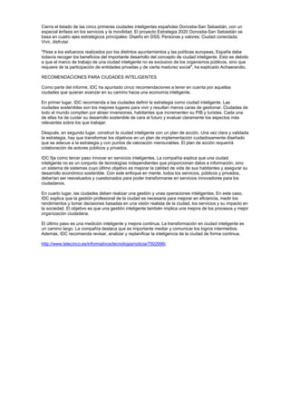 Cierra el listado de las cinco primeras ciudades inteligentes españolas Donostia-San Sebastián, con un
especial énfasis en los servicios y la movilidad. El proyecto Estrategia 2020 Donostia-San Sebastián se
basa en cuatro ejes estratégicos principales: Diseño en DSS; Personas y valores; Ciudad conectada;
Vivir, disfrutar.

"Pese a los esfuerzos realizados por los distintos ayuntamientos y las políticas europeas, España debe
todavía recoger los beneficios del importante desarrollo del concepto de ciudad inteligente. Esto es debido
a que el marco de trabajo de una ciudad inteligente no es exclusivo de los organismos públicos, sino que
requiere de la participación de entidades privadas y de cierta madurez social", ha explicado Achaerandio.

RECOMENDACIONES PARA CIUDADES INTELIGENTES

Como parte del informe, IDC ha apuntado cinco recomendaciones a tener en cuenta por aquellas
ciudades que quieran avanzar en su camino hacia una economía inteligente.

En primer lugar, IDC recomienda a las ciudades definir la estrategia como ciudad inteligente. Las
ciudades sostenibles son los mejores lugares para vivir y resultan menos caras de gestionar. Ciudades de
todo el mundo compiten por atraer inversiones, habitantes que incrementen su PIB y turistas. Cada una
de ellas ha de cuidar su desarrollo sostenible de cara al futuro y evaluar claramente los aspectos más
relevantes sobre los que trabajar.

Después, en segundo lugar, construir la ciudad inteligente con un plan de acción. Una vez clara y validada
la estrategia, hay que transformar los objetivos en un plan de implementación cuidadosamente diseñado
que se adecue a la estrategia y con puntos de valoración mensurables. El plan de acción requerirá
colaboración de actores públicos y privados.

IDC fija como tercer paso innovar en servicios inteligentes. La compañía explica que una ciudad
inteligente no es un conjunto de tecnologías independientes que proporcionan datos e información, sino
un sistema de sistemas cuyo último objetivo es mejorar la calidad de vida de sus habitantes y asegurar su
desarrollo económico sostenible. Con este enfoque en mente, todos los servicios, públicos y privados,
deberían ser reevaluados y cuestionados para poder transformarse en servicios innovadores para los
ciudadanos.

En cuarto lugar, las ciudades deben realizar una gestión y unas operaciones inteligentes. En este caso,
IDC explica que la gestión profesional de la ciudad es necesaria para mejorar en eficiencia, medir los
rendimientos y tomar decisiones basadas en una visión realista de la ciudad, los servicios y su impacto en
la sociedad. El objetivo es que una gestión inteligente también implica una mejora de los procesos y mejor
organización ciudadana.

El último paso es una medición inteligente y mejora continua. La transformación en ciudad inteligente es
un camino largo. La compañía destaca que es importante mediar y comunicar los logros intermedios.
Además, IDC recomienda revisar, analizar y replanificar la inteligencia de la ciudad de forma continua.

http://www.telecinco.es/informativos/tecnologia/noticia/7502996/
 