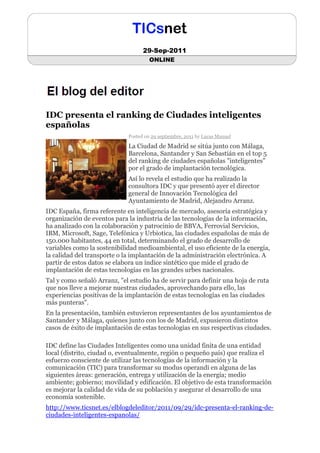 29-Sep-2011
                                      ONLINE




IDC presenta el ranking de Ciudades inteligentes
españolas
                             Posted on 29 septiembre, 2011 by Lucas Manuel

                             La Ciudad de Madrid se sitúa junto con Málaga,
                             Barcelona, Santander y San Sebastián en el top 5
                             del ranking de ciudades españolas "inteligentes"
                             por el grado de implantación tecnológica.
                             Así lo revela el estudio que ha realizado la
                             consultora IDC y que presentó ayer el director
                             general de Innovación Tecnológica del
                             Ayuntamiento de Madrid, Alejandro Arranz.
IDC España, firma referente en inteligencia de mercado, asesoría estratégica y
organización de eventos para la industria de las tecnologías de la información,
ha analizado con la colaboración y patrocinio de BBVA, Ferrovial Servicios,
IBM, Microsoft, Sage, Telefónica y Urbiotica, las ciudades españolas de más de
150.000 habitantes, 44 en total, determinando el grado de desarrollo de
variables como la sostenibilidad medioambiental, el uso eficiente de la energía,
la calidad del transporte o la implantación de la administración electrónica. A
partir de estos datos se elabora un índice sintético que mide el grado de
implantación de estas tecnologías en las grandes urbes nacionales.
Tal y como señaló Arranz, "el estudio ha de servir para definir una hoja de ruta
que nos lleve a mejorar nuestras ciudades, aprovechando para ello, las
experiencias positivas de la implantación de estas tecnologías en las ciudades
más punteras".
En la presentación, también estuvieron representantes de los ayuntamientos de
Santander y Málaga, quienes junto con los de Madrid, expusieron distintos
casos de éxito de implantación de estas tecnologías en sus respectivas ciudades.

IDC define las Ciudades Inteligentes como una unidad finita de una entidad
local (distrito, ciudad o, eventualmente, región o pequeño país) que realiza el
esfuerzo consciente de utilizar las tecnologías de la información y la
comunicación (TIC) para transformar su modus operandi en alguna de las
siguientes áreas: generación, entrega y utilización de la energía; medio
ambiente; gobierno; movilidad y edificación. El objetivo de esta transformación
es mejorar la calidad de vida de su población y asegurar el desarrollo de una
economía sostenible.
http://www.ticsnet.es/elblogdeleditor/2011/09/29/idc-presenta-el-ranking-de-
ciudades-inteligentes-espanolas/
 