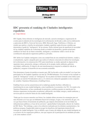 28-Sep-2011
                                              ONLINE




IDC España, firma referente en inteligencia de mercado, asesoría estratégica y organización de
eventos para la industria de las tecnologías de la información, ha llevado a cabo con la colaboración
y patrocinio de BBVA, Ferrovial Servicios, IBM, Microsoft, Sage, Telefónica y Urbiotica, un
estudio que analiza y clasifica las principales ciudades españolas según diversas variables que
determinan el grado de “inteligencia” de las mismas. Dicho informe pone de manifiesto la necesidad
de las ciudades españolas de evolucionar desde su modelo de desarrollo y gestión actual para
establecer las bases de un futuro sostenible, inteligente y socialmente válido a través de una
coordinación adecuada de organismos públicos y privados.

IDC define las Ciudades inteligentes como una unidad finita de una entidad local (distrito, ciudad o,
eventualmente, región o pequeño país) que realiza el esfuerzo consciente de utilizar las tecnologías
de la información y la comunicación (TIC) para transformar su modus operandi en alguna de las
siguientes áreas: generación, entrega y utilización de la energía; medio ambiente; gobierno;
movilidad y edificación. El objetivo de esta transformación es mejorar la calidad de vida de su
población y asegurar el desarrollo de una economía sostenible.

Para determinar el punto de partida en nuestro país, IDC ha llevado a cabo un estudio* en el que han
participado las 44 ciudades españolas con más de 150.000 habitantes. En el mismo se ha evaluado su
grado de “inteligencia” actual y la “inteligencia” de sus planes de futuro tomando como índices para
su análisis un total de 94 indicadores clave y 23 criterios de evaluación agrupados en dos conjuntos
de variables: Smartness Dimensions y Enabling Forces.

Enabling Forces son las características de la ciudad que pueden facilitar o dificultar su
transformación en una ciudad inteligente, como la población, la economía y las TIC. En cuanto a las
Smartnes Dimensions, se han considerado los proyectos y políticas puestos en marcha por los
distintos organismos involucrados en gobierno, edificación, movilidad, energía y medio ambiente, y
servicios para la evolución futura de una ciudad inteligente.

“Dado que los recursos naturales son finitos, las ciudades deben encontrar las estrategias para ser
más eficientes en el uso que sus habitantes hacen de la energía, el agua, o las emisiones de gas, a la
vez que hacen frente al incremento de población, que impacta directamente en la movilidad, las
infraestructuras públicas y el uso de los servicios”, apunta Rafael Achaerandio, director de Análisis
de IDC Iberia. “Sin embargo, y pese a los esfuerzos realizados por los distintos ayuntamientos y las
políticas europeas, España debe todavía recoger los beneficios del importante desarrollo del
concepto de ciudad inteligente. Esto es debido a que el marco de trabajo de una ciudad inteligente no
es exclusivo de los organismos públicos, sino que requiere de la participación de entidades privadas
y de cierta madurez social”.
 