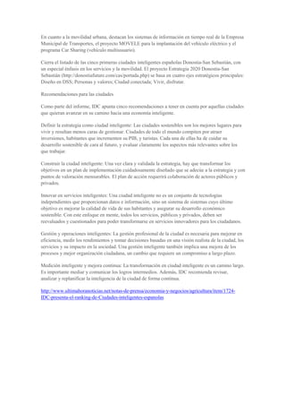En cuanto a la movilidad urbana, destacan los sistemas de información en tiempo real de la Empresa
Municipal de Transportes, el proyecto MOVELE para la implantación del vehículo eléctrico y el
programa Car Sharing (vehículo multiusuario).

Cierra el listado de las cinco primeras ciudades inteligentes españolas Donostia-San Sebastián, con
un especial énfasis en los servicios y la movilidad. El proyecto Estrategia 2020 Donostia-San
Sebastián (http://donostiafuture.com/cas/portada.php) se basa en cuatro ejes estratégicos principales:
Diseño en DSS; Personas y valores; Ciudad conectada; Vivir, disfrutar.

Recomendaciones para las ciudades

Como parte del informe, IDC apunta cinco recomendaciones a tener en cuenta por aquellas ciudades
que quieran avanzar en su camino hacia una economía inteligente.

Definir la estrategia como ciudad inteligente: Las ciudades sostenibles son los mejores lugares para
vivir y resultan menos caras de gestionar. Ciudades de todo el mundo compiten por atraer
inversiones, habitantes que incrementen su PIB, y turistas. Cada una de ellas ha de cuidar su
desarrollo sostenible de cara al futuro, y evaluar claramente los aspectos más relevantes sobre los
que trabajar.

Construir la ciudad inteligente: Una vez clara y validada la estrategia, hay que transformar los
objetivos en un plan de implementación cuidadosamente diseñado que se adecúe a la estrategia y con
puntos de valoración mensurables. El plan de acción requerirá colaboración de actores públicos y
privados.

Innovar en servicios inteligentes: Una ciudad inteligente no es un conjunto de tecnologías
independientes que proporcionan datos e información, sino un sistema de sistemas cuyo último
objetivo es mejorar la calidad de vida de sus habitantes y asegurar su desarrollo económico
sostenible. Con este enfoque en mente, todos los servicios, públicos y privados, deben ser
reevaluados y cuestionados para poder transformarse en servicios innovadores para los ciudadanos.

Gestión y operaciones inteligentes: La gestión profesional de la ciudad es necesaria para mejorar en
eficiencia, medir los rendimientos y tomar decisiones basadas en una visión realista de la ciudad, los
servicios y su impacto en la sociedad. Una gestión inteligente también implica una mejora de los
procesos y mejor organización ciudadana, un cambio que requiere un compromiso a largo plazo.

Medición inteligente y mejora continua: La transformación en ciudad inteligente es un camino largo.
Es importante mediar y comunicar los logros intermedios. Además, IDC recomienda revisar,
analizar y replanificar la inteligencia de la ciudad de forma continua.

http://www.ultimahoranoticias.net/notas-de-prensa/economia-y-negocios/agricultura/item/1724-
IDC-presenta-el-ranking-de-Ciudades-inteligentes-espanolas
 