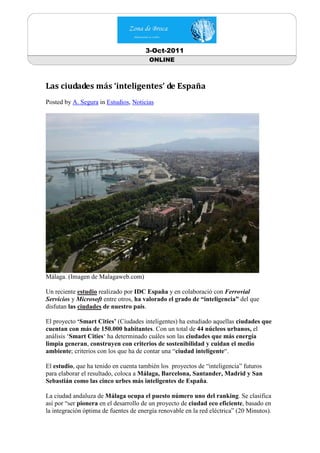 3-Oct-2011
                                        ONLINE



Las ciudades más ‘inteligentes’ de España
Posted by A. Segura in Estudios, Noticias




Málaga. (Imagen de Malagaweb.com)

Un reciente estudio realizado por IDC España y en colaboració con Ferrovial
Servicios y Microsoft entre otros, ha valorado el grado de “inteligencia” del que
disfutan las ciudades de nuestro país.

El proyecto ‘Smart Cities’ (Ciudades inteligentes) ha estudiado aquellas ciudades que
cuentan con más de 150.000 habitantes. Con un total de 44 núcleos urbanos, el
análisis ‘Smart Cities‘ ha determinado cuáles son las ciudades que más energía
limpia generan, construyen con criterios de sostenibilidad y cuidan el medio
ambiente; criterios con los que ha de contar una “ciudad inteligente“.

El estudio, que ha tenido en cuenta también los proyectos de “inteligencia” futuros
para elaborar el resultado, coloca a Málaga, Barcelona, Santander, Madrid y San
Sebastián como las cinco urbes más inteligentes de España.

La ciudad andaluza de Málaga ocupa el puesto número uno del ranking. Se clasifica
así por “ser pionera en el desarrollo de un proyecto de ciudad eco eficiente, basado en
la integración óptima de fuentes de energía renovable en la red eléctrica” (20 Minutos).
 