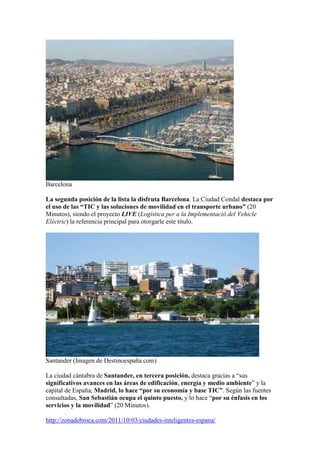 Barcelona

La segunda posición de la lista la disfruta Barcelona. La Ciudad Condal destaca por
el uso de las “TIC y las soluciones de movilidad en el transporte urbano” (20
Minutos), siendo el proyecto LIVE (Logística per a la Implementació del Vehicle
Elèctric) la referencia principal para otorgarle este título.




Santander (Imagen de Destinoespaña.com)

La ciudad cántabra de Santander, en tercera posición, destaca gracias a “sus
significativos avances en las áreas de edificación, energía y medio ambiente” y la
capital de España, Madrid, lo hace “por su economía y base TIC”. Según las fuentes
consultadas, San Sebastián ocupa el quinto puesto, y lo hace “por su énfasis en los
servicios y la movilidad” (20 Minutos).

http://zonadebroca.com/2011/10/03/ciudades-inteligentes-espana/
 