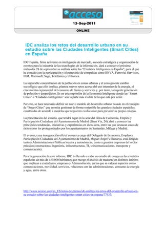 13–Sep-2011

                                            ONLINE




IDC España, firma referente en inteligencia de mercado, asesoría estratégica y organización de
eventos para la industria de las tecnologías de la información, dará a conocer el próximo
miércoles 28 de septiembre su análisis sobre las “Ciudades Inteligentes en España”, para el que
ha contado con la participación y el patrocinio de compañías como BBVA, Ferrovial Servicios,
IBM, Microsoft, Sage, Telefónica y Urbiotica.

La imparable concentración de la población en zonas urbanas y el consiguiente cambio
sociológico que ello implica, plantea nuevos retos acerca del uso intensivo de la energía, el
crecimiento exponencial del consumo de bienes y servicios y, por tanto, la ingente generación
de polución y desperdicios. Es en esta explosión de la Economía Inteligente donde las “Smart
Cities” o “Ciudades Inteligentes” son la parte más visible de lo que está por venir.

Por ello, se hace necesario definir un nuevo modelo de desarrollo urbano basado en el concepto
de “Smart Cities” que permita gestionar de forma sostenible las grandes ciudades españolas,
construidas de acuerdo a modelos que requieren evolucionar para prevenir su propio colapso.

La presentación del estudio, que tendrá lugar en la sede del Área de Economía, Empleo y
Participación Ciudadana del Ayuntamiento de Madrid (Gran Vía, 24), dará a conocer las
principales tendencias, iniciativas y experiencias en dicha área, entre las que destacan casos de
éxito como los protagonizados por los ayuntamientos de Santander, Málaga y Madrid.

El evento, cuya inauguración oficial correrá a cargo del Delegado de Economía, Empleo y
Participación Ciudadana del Ayuntamiento de Madrid, Miguel Ángel Villanueva, está dirigido
tanto a Administraciones Públicas locales y autonómicas, como a grandes empresas del sector
privado (constructoras, ingeniería, infraestructuras, TI, telecomunicaciones, transporte y
comunicación).

Para la generación de este informe, IDC ha llevado a cabo un estudio de campo en las ciudades
españolas de más de 150.000 habitantes que recoge el análisis de madurez en distintos ámbitos
que implican a ciudadanos, empresas y Administración, en las que se valoran aspectos como
comunicaciones, movilidad, servicios, relaciones con las administraciones, consumo de energía
y agua, entre otros.




http://www.acceso.com/es_ES/notas-de-prensa/idc-analiza-los-retos-del-desarrollo-urbano-en-
su-estudio-sobre-las-ciudades-inteligentes-smart-cities-en-espana/77937/
 