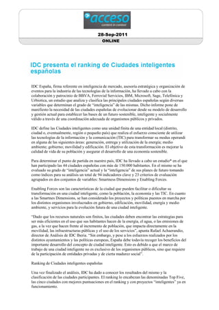 28-Sep-2011
                                           ONLINE




IDC España, firma referente en inteligencia de mercado, asesoría estratégica y organización de
eventos para la industria de las tecnologías de la información, ha llevado a cabo con la
colaboración y patrocinio de BBVA, Ferrovial Servicios, IBM, Microsoft, Sage, Telefónica y
Urbiotica, un estudio que analiza y clasifica las principales ciudades españolas según diversas
variables que determinan el grado de “inteligencia” de las mismas. Dicho informe pone de
manifiesto la necesidad de las ciudades españolas de evolucionar desde su modelo de desarrollo
y gestión actual para establecer las bases de un futuro sostenible, inteligente y socialmente
válido a través de una coordinación adecuada de organismos públicos y privados.

IDC define las Ciudades inteligentes como una unidad finita de una entidad local (distrito,
ciudad o, eventualmente, región o pequeño país) que realiza el esfuerzo consciente de utilizar
las tecnologías de la información y la comunicación (TIC) para transformar su modus operandi
en alguna de las siguientes áreas: generación, entrega y utilización de la energía; medio
ambiente; gobierno; movilidad y edificación. El objetivo de esta transformación es mejorar la
calidad de vida de su población y asegurar el desarrollo de una economía sostenible.

Para determinar el punto de partida en nuestro país, IDC ha llevado a cabo un estudio* en el que
han participado las 44 ciudades españolas con más de 150.000 habitantes. En el mismo se ha
evaluado su grado de “inteligencia” actual y la “inteligencia” de sus planes de futuro tomando
como índices para su análisis un total de 94 indicadores clave y 23 criterios de evaluación
agrupados en dos conjuntos de variables: Smartness Dimensions y Enabling Forces.

Enabling Forces son las características de la ciudad que pueden facilitar o dificultar su
transformación en una ciudad inteligente, como la población, la economía y las TIC. En cuanto
a las Smartnes Dimensions, se han considerado los proyectos y políticas puestos en marcha por
los distintos organismos involucrados en gobierno, edificación, movilidad, energía y medio
ambiente, y servicios para la evolución futura de una ciudad inteligente.

“Dado que los recursos naturales son finitos, las ciudades deben encontrar las estrategias para
ser más eficientes en el uso que sus habitantes hacen de la energía, el agua, o las emisiones de
gas, a la vez que hacen frente al incremento de población, que impacta directamente en la
movilidad, las infraestructuras públicas y el uso de los servicios”, apunta Rafael Achaerandio,
director de Análisis de IDC Iberia. “Sin embargo, y pese a los esfuerzos realizados por los
distintos ayuntamientos y las políticas europeas, España debe todavía recoger los beneficios del
importante desarrollo del concepto de ciudad inteligente. Esto es debido a que el marco de
trabajo de una ciudad inteligente no es exclusivo de los organismos públicos, sino que requiere
de la participación de entidades privadas y de cierta madurez social”.

Ranking de Ciudades inteligentes españolas

Una vez finalizado el análisis, IDC ha dado a conocer los resultados del mismo y la
clasificación de las ciudades participantes. El ranking lo encabezan las denominadas Top Five,
las cinco ciudades con mejores puntuaciones en el ranking y con proyectos “inteligentes” ya en
funcionamiento.
 