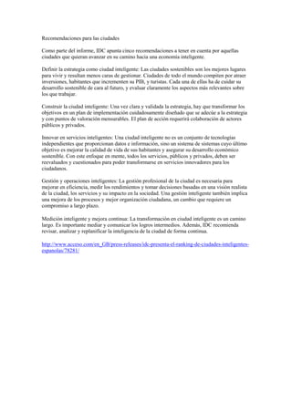Recomendaciones para las ciudades

Como parte del informe, IDC apunta cinco recomendaciones a tener en cuenta por aquellas
ciudades que quieran avanzar en su camino hacia una economía inteligente.

Definir la estrategia como ciudad inteligente: Las ciudades sostenibles son los mejores lugares
para vivir y resultan menos caras de gestionar. Ciudades de todo el mundo compiten por atraer
inversiones, habitantes que incrementen su PIB, y turistas. Cada una de ellas ha de cuidar su
desarrollo sostenible de cara al futuro, y evaluar claramente los aspectos más relevantes sobre
los que trabajar.

Construir la ciudad inteligente: Una vez clara y validada la estrategia, hay que transformar los
objetivos en un plan de implementación cuidadosamente diseñado que se adecúe a la estrategia
y con puntos de valoración mensurables. El plan de acción requerirá colaboración de actores
públicos y privados.

Innovar en servicios inteligentes: Una ciudad inteligente no es un conjunto de tecnologías
independientes que proporcionan datos e información, sino un sistema de sistemas cuyo último
objetivo es mejorar la calidad de vida de sus habitantes y asegurar su desarrollo económico
sostenible. Con este enfoque en mente, todos los servicios, públicos y privados, deben ser
reevaluados y cuestionados para poder transformarse en servicios innovadores para los
ciudadanos.

Gestión y operaciones inteligentes: La gestión profesional de la ciudad es necesaria para
mejorar en eficiencia, medir los rendimientos y tomar decisiones basadas en una visión realista
de la ciudad, los servicios y su impacto en la sociedad. Una gestión inteligente también implica
una mejora de los procesos y mejor organización ciudadana, un cambio que requiere un
compromiso a largo plazo.

Medición inteligente y mejora continua: La transformación en ciudad inteligente es un camino
largo. Es importante mediar y comunicar los logros intermedios. Además, IDC recomienda
revisar, analizar y replanificar la inteligencia de la ciudad de forma continua.

http://www.acceso.com/en_GB/press-releases/idc-presenta-el-ranking-de-ciudades-inteligentes-
espanolas/78281/
 