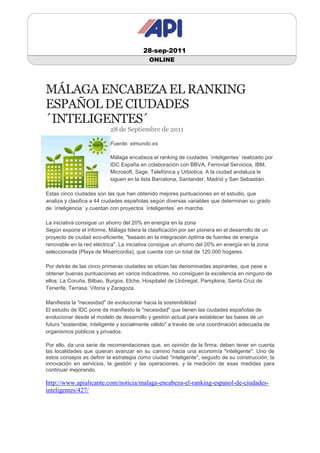 28-sep-2011
                                           ONLINE




MÁLAGA ENCABEZA EL RANKING
ESPAÑOL DE CIUDADES
´INTELIGENTES´
                           28 de Septiembre de 2011

                           Fuente: elmundo.es

                           Málaga encabeza el ranking de ciudades ´inteligentes´ realizado por
                           IDC España en colaboración con BBVA, Ferrovial Servicios, IBM,
                           Microsoft, Sage, Telefónica y Urbiotica. A la ciudad andaluza le
                           siguen en la lista Barcelona, Santander, Madrid y San Sebastián.

Estas cinco ciudades son las que han obtenido mejores puntuaciones en el estudio, que
analiza y clasifica a 44 ciudades españolas según diversas variables que determinan su grado
de ´inteligencia´ y cuentan con proyectos ´inteligentes´ en marcha.

La iniciativa consigue un ahorro del 20% en energía en la zona
Según expone el informe, Málaga lidera la clasificación por ser pionera en el desarrollo de un
proyecto de ciudad eco-eficiente, "basado en la integración óptima de fuentes de energía
renovable en la red eléctrica". La iniciativa consigue un ahorro del 20% en energía en la zona
seleccionada (Playa de Misericordia), que cuenta con un total de 120.000 hogares.

Por detrás de las cinco primeras ciudades se sitúan las denominadas aspirantes, que pese a
obtener buenas puntuaciones en varios indicadores, no consiguen la excelencia en ninguno de
ellos: La Coruña, Bilbao, Burgos, Elche, Hospitalet de Llobregat, Pamplona, Santa Cruz de
Tenerife, Terrasa, Vitoria y Zaragoza.

Manifiesta la "necesidad" de evolucionar hacia la sostenibilidad
El estudio de IDC pone de manifiesto la "necesidad" que tienen las ciudades españolas de
evolucionar desde el modelo de desarrollo y gestión actual para establecer las bases de un
futuro "sostenible, inteligente y socialmente válido" a través de una coordinación adecuada de
organismos públicos y privados.

Por ello, da una serie de recomendaciones que, en opinión de la firma, deben tener en cuenta
las localidades que quieran avanzar en su camino hacia una economía "inteligente". Uno de
estos consejos es definir la estrategia como ciudad "inteligente", seguido de su construcción, la
innovación en servicios, la gestión y las operaciones, y la medición de esas medidas para
continuar mejorando.

http://www.apialicante.com/noticia/malaga-encabeza-el-ranking-espanol-de-ciudades-
inteligentes/427/
 