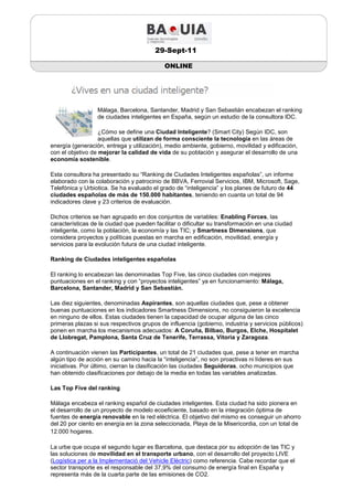 29-Sept-11

                                            ONLINE




                  Málaga, Barcelona, Santander, Madrid y San Sebastián encabezan el ranking
                  de ciudades inteligentes en España, según un estudio de la consultora IDC.

                   ¿Cómo se define una Ciudad Inteligente? (Smart City) Según IDC, son
                   aquellas que utilizan de forma consciente la tecnología en las áreas de
energía (generación, entrega y utilización), medio ambiente, gobierno, movilidad y edificación,
con el objetivo de mejorar la calidad de vida de su población y asegurar el desarrollo de una
economía sostenible.

Esta consultora ha presentado su “Ranking de Ciudades Inteligentes españolas”, un informe
elaborado con la colaboración y patrocinio de BBVA, Ferrovial Servicios, IBM, Microsoft, Sage,
Telefónica y Urbiotica. Se ha evaluado el grado de “inteligencia” y los planes de futuro de 44
ciudades españolas de más de 150.000 habitantes, teniendo en cuanta un total de 94
indicadores clave y 23 criterios de evaluación.

Dichos criterios se han agrupado en dos conjuntos de variables: Enabling Forces, las
características de la ciudad que pueden facilitar o dificultar su transformación en una ciudad
inteligente, como la población, la economía y las TIC; y Smartness Dimensions, que
considera proyectos y políticas puestas en marcha en edificación, movilidad, energía y
servicios para la evolución futura de una ciudad inteligente.

Ranking de Ciudades inteligentes españolas

El ranking lo encabezan las denominadas Top Five, las cinco ciudades con mejores
puntuaciones en el ranking y con “proyectos inteligentes” ya en funcionamiento: Málaga,
Barcelona, Santander, Madrid y San Sebastián.

Las diez siguientes, denominadas Aspirantes, son aquellas ciudades que, pese a obtener
buenas puntuaciones en los indicadores Smartness Dimensions, no consiguieron la excelencia
en ninguno de ellos. Estas ciudades tienen la capacidad de ocupar alguna de las cinco
primeras plazas si sus respectivos grupos de influencia (gobierno, industria y servicios públicos)
ponen en marcha los mecanismos adecuados: A Coruña, Bilbao, Burgos, Elche, Hospitalet
de Llobregat, Pamplona, Santa Cruz de Tenerife, Terrassa, Vitoria y Zaragoza.

A continuación vienen las Participantes, un total de 21 ciudades que, pese a tener en marcha
algún tipo de acción en su camino hacia la “inteligencia”, no son proactivas ni líderes en sus
iniciativas. Por último, cierran la clasificación las ciudades Seguidoras, ocho municipios que
han obtenido clasificaciones por debajo de la media en todas las variables analizadas.

Las Top Five del ranking

Málaga encabeza el ranking español de ciudades inteligentes. Esta ciudad ha sido pionera en
el desarrollo de un proyecto de modelo ecoeficiente, basado en la integración óptima de
fuentes de energía renovable en la red eléctrica. El objetivo del mismo es conseguir un ahorro
del 20 por ciento en energía en la zona seleccionada, Playa de la Misericordia, con un total de
12.000 hogares.

La urbe que ocupa el segundo lugar es Barcelona, que destaca por su adopción de las TIC y
las soluciones de movilidad en el transporte urbano, con el desarrollo del proyecto LIVE
(Logística per a la Implementació del Vehicle Elèctric) como referencia. Cabe recordar que el
sector transporte es el responsable del 37,9% del consumo de energía final en España y
representa más de la cuarta parte de las emisiones de CO2.
 