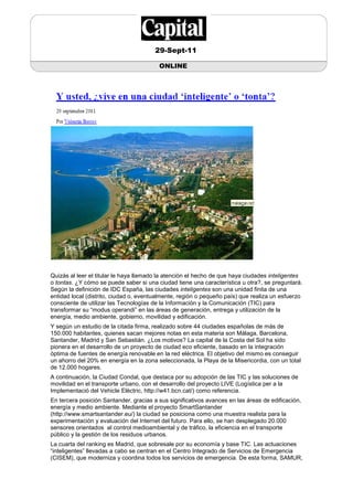 29-Sept-11

                                         ONLINE




Quizás al leer el titular le haya llamado la atención el hecho de que haya ciudades inteligentes
o tontas. ¿Y cómo se puede saber si una ciudad tiene una característica u otra?, se preguntará.
Según la definición de IDC España, las ciudades inteligentes son una unidad finita de una
entidad local (distrito, ciudad o, eventualmente, región o pequeño país) que realiza un esfuerzo
consciente de utilizar las Tecnologías de la Información y la Comunicación (TIC) para
transformar su “modus operandi” en las áreas de generación, entrega y utilización de la
energía, medio ambiente, gobierno, movilidad y edificación.
Y según un estudio de la citada firma, realizado sobre 44 ciudades españolas de más de
150.000 habitantes, quienes sacan mejores notas en esta materia son Málaga, Barcelona,
Santander, Madrid y San Sebastián. ¿Los motivos? La capital de la Costa del Sol ha sido
pionera en el desarrollo de un proyecto de ciudad eco eficiente, basado en la integración
óptima de fuentes de energía renovable en la red eléctrica. El objetivo del mismo es conseguir
un ahorro del 20% en energía en la zona seleccionada, la Playa de la Misericordia, con un total
de 12.000 hogares.
A continuación, la Ciudad Condal, que destaca por su adopción de las TIC y las soluciones de
movilidad en el transporte urbano, con el desarrollo del proyecto LIVE (Logística per a la
Implementació del Vehicle Elèctric, http://w41.bcn.cat/) como referencia.
En tercera posición Santander, gracias a sus significativos avances en las áreas de edificación,
energía y medio ambiente. Mediante el proyecto SmartSantander
(http://www.smartsantander.eu/) la ciudad se posiciona como una muestra realista para la
experimentación y evaluación del Internet del futuro. Para ello, se han desplegado 20.000
sensores orientados al control medioambiental y de tráfico, la eficiencia en el transporte
público y la gestión de los residuos urbanos.
La cuarta del ranking es Madrid, que sobresale por su economía y base TIC. Las actuaciones
“inteligentes” llevadas a cabo se centran en el Centro Integrado de Servicios de Emergencia
(CISEM), que moderniza y coordina todos los servicios de emergencia. De esta forma, SAMUR,
 