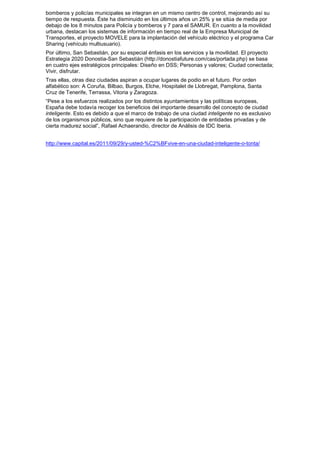 bomberos y policías municipales se integran en un mismo centro de control, mejorando así su
tiempo de respuesta. Éste ha disminuido en los últimos años un 25% y se sitúa de media por
debajo de los 8 minutos para Policía y bomberos y 7 para el SAMUR. En cuanto a la movilidad
urbana, destacan los sistemas de información en tiempo real de la Empresa Municipal de
Transportes, el proyecto MOVELE para la implantación del vehículo eléctrico y el programa Car
Sharing (vehículo multiusuario).
Por último, San Sebastián, por su especial énfasis en los servicios y la movilidad. El proyecto
Estrategia 2020 Donostia-San Sebastián (http://donostiafuture.com/cas/portada.php) se basa
en cuatro ejes estratégicos principales: Diseño en DSS; Personas y valores; Ciudad conectada;
Vivir, disfrutar.
Tras ellas, otras diez ciudades aspiran a ocupar lugares de podio en el futuro. Por orden
alfabético son: A Coruña, Bilbao, Burgos, Elche, Hospitalet de Llobregat, Pamplona, Santa
Cruz de Tenerife, Terrassa, Vitoria y Zaragoza.
“Pese a los esfuerzos realizados por los distintos ayuntamientos y las políticas europeas,
España debe todavía recoger los beneficios del importante desarrollo del concepto de ciudad
inteligente. Esto es debido a que el marco de trabajo de una ciudad inteligente no es exclusivo
de los organismos públicos, sino que requiere de la participación de entidades privadas y de
cierta madurez social”, Rafael Achaerandio, director de Análisis de IDC Iberia.


http://www.capital.es/2011/09/29/y-usted-%C2%BFvive-en-una-ciudad-inteligente-o-tonta/
 