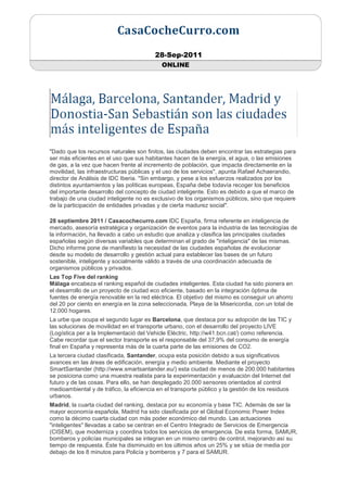 28-Sep-2011
                                           ONLINE




"Dado que los recursos naturales son finitos, las ciudades deben encontrar las estrategias para
ser más eficientes en el uso que sus habitantes hacen de la energía, el agua, o las emisiones
de gas, a la vez que hacen frente al incremento de población, que impacta directamente en la
movilidad, las infraestructuras públicas y el uso de los servicios", apunta Rafael Achaerandio,
director de Análisis de IDC Iberia. "Sin embargo, y pese a los esfuerzos realizados por los
distintos ayuntamientos y las políticas europeas, España debe todavía recoger los beneficios
del importante desarrollo del concepto de ciudad inteligente. Esto es debido a que el marco de
trabajo de una ciudad inteligente no es exclusivo de los organismos públicos, sino que requiere
de la participación de entidades privadas y de cierta madurez social".

28 septiembre 2011 / Casacochecurro.com IDC España, firma referente en inteligencia de
mercado, asesoría estratégica y organización de eventos para la industria de las tecnologías de
la información, ha llevado a cabo un estudio que analiza y clasifica las principales ciudades
españolas según diversas variables que determinan el grado de "inteligencia" de las mismas.
Dicho informe pone de manifiesto la necesidad de las ciudades españolas de evolucionar
desde su modelo de desarrollo y gestión actual para establecer las bases de un futuro
sostenible, inteligente y socialmente válido a través de una coordinación adecuada de
organismos públicos y privados.
Las Top Five del ranking
Málaga encabeza el ranking español de ciudades inteligentes. Esta ciudad ha sido pionera en
el desarrollo de un proyecto de ciudad eco eficiente, basado en la integración óptima de
fuentes de energía renovable en la red eléctrica. El objetivo del mismo es conseguir un ahorro
del 20 por ciento en energía en la zona seleccionada, Playa de la Misericordia, con un total de
12.000 hogares.
La urbe que ocupa el segundo lugar es Barcelona, que destaca por su adopción de las TIC y
las soluciones de movilidad en el transporte urbano, con el desarrollo del proyecto LIVE
(Logística per a la Implementació del Vehicle Elèctric, http://w41.bcn.cat/) como referencia.
Cabe recordar que el sector transporte es el responsable del 37,9% del consumo de energía
final en España y representa más de la cuarta parte de las emisiones de CO2.
La tercera ciudad clasificada, Santander, ocupa esta posición debido a sus significativos
avances en las áreas de edificación, energía y medio ambiente. Mediante el proyecto
SmartSantander (http://www.smartsantander.eu/) esta ciudad de menos de 200.000 habitantes
se posiciona como una muestra realista para la experimentación y evaluación del Internet del
futuro y de las cosas. Para ello, se han desplegado 20.000 sensores orientados al control
medioambiental y de tráfico, la eficiencia en el transporte público y la gestión de los residuos
urbanos.
Madrid, la cuarta ciudad del ranking, destaca por su economía y base TIC. Además de ser la
mayor economía española, Madrid ha sido clasificada por el Global Economic Power Index
como la décimo cuarta ciudad con más poder económico del mundo. Las actuaciones
"inteligentes" llevadas a cabo se centran en el Centro Integrado de Servicios de Emergencia
(CISEM), que moderniza y coordina todos los servicios de emergencia. De esta forma, SAMUR,
bomberos y policías municipales se integran en un mismo centro de control, mejorando así su
tiempo de respuesta. Éste ha disminuido en los últimos años un 25% y se sitúa de media por
debajo de los 8 minutos para Policía y bomberos y 7 para el SAMUR.
 