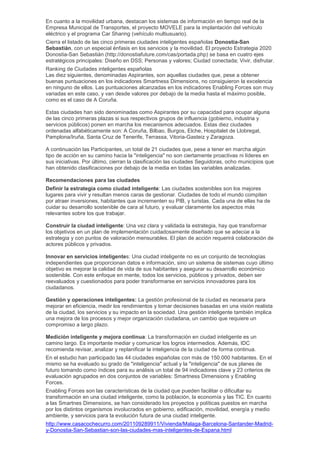 En cuanto a la movilidad urbana, destacan los sistemas de información en tiempo real de la
Empresa Municipal de Transportes, el proyecto MOVELE para la implantación del vehículo
eléctrico y el programa Car Sharing (vehículo multiusuario).
Cierra el listado de las cinco primeras ciudades inteligentes españolas Donostia-San
Sebastián, con un especial énfasis en los servicios y la movilidad. El proyecto Estrategia 2020
Donostia-San Sebastián (http://donostiafuture.com/cas/portada.php) se basa en cuatro ejes
estratégicos principales: Diseño en DSS; Personas y valores; Ciudad conectada; Vivir, disfrutar.
Ranking de Ciudades inteligentes españolas
Las diez siguientes, denominadas Aspirantes, son aquellas ciudades que, pese a obtener
buenas puntuaciones en los indicadores Smartness Dimensions, no consiguieron la excelencia
en ninguno de ellos. Las puntuaciones alcanzadas en los indicadores Enabling Forces son muy
variadas en este caso, y van desde valores por debajo de la media hasta el máximo posible,
como es el caso de A Coruña.

Estas ciudades han sido denominadas como Aspirantes por su capacidad para ocupar alguna
de las cinco primeras plazas si sus respectivos grupos de influencia (gobierno, industria y
servicios públicos) ponen en marcha los mecanismos adecuados. Estas diez ciudades
ordenadas alfabéticamente son: A Coruña, Bilbao, Burgos, Elche, Hospitalet de Llobregat,
Pamplona/Iruña, Santa Cruz de Tenerife, Terrassa, Vitoria-Gasteiz y Zaragoza.

A continuación las Participantes, un total de 21 ciudades que, pese a tener en marcha algún
tipo de acción en su camino hacia la "inteligencia" no son ciertamente proactivas ni líderes en
sus iniciativas. Por último, cierran la clasificación las ciudades Seguidoras, ocho municipios que
han obtenido clasificaciones por debajo de la media en todas las variables analizadas.

Recomendaciones para las ciudades
Definir la estrategia como ciudad inteligente: Las ciudades sostenibles son los mejores
lugares para vivir y resultan menos caras de gestionar. Ciudades de todo el mundo compiten
por atraer inversiones, habitantes que incrementen su PIB, y turistas. Cada una de ellas ha de
cuidar su desarrollo sostenible de cara al futuro, y evaluar claramente los aspectos más
relevantes sobre los que trabajar.

Construir la ciudad inteligente: Una vez clara y validada la estrategia, hay que transformar
los objetivos en un plan de implementación cuidadosamente diseñado que se adecúe a la
estrategia y con puntos de valoración mensurables. El plan de acción requerirá colaboración de
actores públicos y privados.

Innovar en servicios inteligentes: Una ciudad inteligente no es un conjunto de tecnologías
independientes que proporcionan datos e información, sino un sistema de sistemas cuyo último
objetivo es mejorar la calidad de vida de sus habitantes y asegurar su desarrollo económico
sostenible. Con este enfoque en mente, todos los servicios, públicos y privados, deben ser
reevaluados y cuestionados para poder transformarse en servicios innovadores para los
ciudadanos.

Gestión y operaciones inteligentes: La gestión profesional de la ciudad es necesaria para
mejorar en eficiencia, medir los rendimientos y tomar decisiones basadas en una visión realista
de la ciudad, los servicios y su impacto en la sociedad. Una gestión inteligente también implica
una mejora de los procesos y mejor organización ciudadana, un cambio que requiere un
compromiso a largo plazo.

Medición inteligente y mejora continua: La transformación en ciudad inteligente es un
camino largo. Es importante mediar y comunicar los logros intermedios. Además, IDC
recomienda revisar, analizar y replanificar la inteligencia de la ciudad de forma continua.
En el estudio han participado las 44 ciudades españolas con más de 150.000 habitantes. En el
mismo se ha evaluado su grado de "inteligencia" actual y la "inteligencia" de sus planes de
futuro tomando como índices para su análisis un total de 94 indicadores clave y 23 criterios de
evaluación agrupados en dos conjuntos de variables: Smartness Dimensions y Enabling
Forces.
Enabling Forces son las características de la ciudad que pueden facilitar o dificultar su
transformación en una ciudad inteligente, como la población, la economía y las TIC. En cuanto
a las Smartnes Dimensions, se han considerado los proyectos y políticas puestos en marcha
por los distintos organismos involucrados en gobierno, edificación, movilidad, energía y medio
ambiente, y servicios para la evolución futura de una ciudad inteligente.
http://www.casacochecurro.com/201109289911/Vivienda/Malaga-Barcelona-Santander-Madrid-
y-Donostia-San-Sebastian-son-las-ciudades-mas-inteligentes-de-Espana.html
 