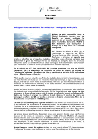 3-Oct-2011
                                            ONLINE




Málaga se hace con el título de ciudad más "inteligente" de España


                                                     Málaga ha sido reconocida como la
                                                     Ciudad Inteligente número uno de
                                                     España. La ciudad andaluza ha
                                                     superado en un estudio a poblaciones
                                                     como Santander, Barcelona, Madrid o
                                                     San Sebastián, que acompañan a
                                                     Málaga en el top cinco de Ciudades
                                                     Inteligentes.

                                                   IDC España ha llevado a cabo con la
                                                   colaboración y patrocinio de BBVA,
                                                   Ferrovial Servicios, IBM, Microsoft, Sage,
                                                   Telefónica y Urbiotica, un estudio que
analiza y clasifica las principales ciudades españolas según diversas variables que
determinan el grado de "inteligencia" de las mismas. La compañía define las Ciudades
inteligentes como una entidad local que utiliza tecnologías de la información y comunicación
para transformar su forma de acción con determinadas acciones cotidianas.

En el estudio de IDC han participado 44 ciudades españolas con más de 150.000
habitantes. Para la evaluación, la compañía ha tenido en cuenta los niveles de
"inteligencia" actuales y los planes de futuro, atendiendo a un total de 94 indicadores
clave y 23 criterios de evaluación.

"Dado que los recursos naturales son finitos, las ciudades deben encontrar las estrategias para
ser más eficientes en el uso que sus habitantes hacen de la energía, el agua, o las emisiones
de gas, a la vez que hacen frente al incremento de población, que impacta directamente en la
movilidad, las infraestructuras públicas y el uso de los servicios", ha comentado el director de
análisis de IDC Ibéria, Rafael Achaerandio.

Málaga encabeza el ranking español de ciudades inteligentes y ha respondido a los requisitos
de eficiencia que ha comentado Achaerandio. IDC ha destacado que esta ciudad ha sido
pionera en el desarrollo de un proyecto de ciudad eco eficiente, basado en la integración
óptima de fuentes de energía renovable en la red eléctrica. El objetivo del mismo es
conseguir un ahorro del 20 por ciento en energía en la zona seleccionada, Playa de la
Misericordia, con un total de 12.000 hogares.

La urbe que ocupa el segundo lugar es Barcelona, que destaca por su adopción de las TIC
y las soluciones de movilidad en el transporte urbano, con el desarrollo del proyecto LIVE
(Logística per a la Implementació del Vehicle Elèctric) como referencia. En este sentido, es
importante destacar que el sector transporte es el responsable del 37,9 por ciento del consumo
de energía final en España y representa más de la cuarta parte de las emisiones de CO2.

La tercera ciudad clasificada, Santander, ocupa esta posición debido a sus significativos
avances en las áreas de edificación, energía y medio ambiente. Mediante el proyecto
SmartSantander, esta ciudad de menos de 200.000 habitantes se posiciona como una muestra
realista para la experimentación y evaluación del Internet del futuro y de las cosas. Para ello, se
han desplegado 20.000 sensores orientados al control medioambiental y de tráfico, la
eficiencia en el transporte público y la gestión de los residuos.

Madrid, la cuarta ciudad del ranking, destaca por su economía y base TIC. Las actuaciones
"inteligentes" llevadas a cabo en Madrid se centran en el Centro Integrado de Servicios de
 