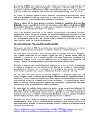 Emergencia (CISEM), que moderniza y coordina todos los servicios de emergencia. De esta
forma, SAMUR, bomberos y policías municipales se integran en un mismo centro de control,
mejorando así su tiempo de respuesta. Éste ha disminuido en los últimos años un 25 por ciento
y se sitúa de media por debajo de los 8 minutos para Policía y bomberos y 7 para el SAMUR.

En cuanto a la movilidad urbana en Madrid, destacan los sistemas de información en tiempo
real de la Empresa Municipal de Transportes, el proyecto MOVELE para la implantación del
vehículo eléctrico y el programa Car Sharing (vehículo multiusuario).

Cierra el listado de las cinco primeras ciudades inteligentes españolas Donostia-San
Sebastián, con un especial énfasis en los servicios y la movilidad. El proyecto Estrategia 2020
Donostia-San Sebastián se basa en cuatro ejes estratégicos principales: Diseño en DSS;
Personas y valores; Ciudad conectada; Vivir, disfrutar.

"Pese a los esfuerzos realizados por los distintos ayuntamientos y las políticas europeas,
España debe todavía recoger los beneficios del importante desarrollo del concepto de ciudad
inteligente. Esto es debido a que el marco de trabajo de una ciudad inteligente no es exclusivo
de los organismos públicos, sino que requiere de la participación de entidades privadas y de
cierta madurez social", ha explicado Achaerandio.

RECOMENDACIONES PARA CIUDADES INTELIGENTES

Como parte del informe, IDC ha apuntado cinco recomendaciones a tener en cuenta por
aquellas ciudades que quieran avanzar en su camino hacia una economía inteligente.

En primer lugar, IDC recomienda a las ciudades definir la estrategia como ciudad inteligente.
Las ciudades sostenibles son los mejores lugares para vivir y resultan menos caras de
gestionar. Ciudades de todo el mundo compiten por atraer inversiones, habitantes que
incrementen su PIB y turistas. Cada una de ellas ha de cuidar su desarrollo sostenible de cara
al futuro y evaluar claramente los aspectos más relevantes sobre los que trabajar.

Después, en segundo lugar, construir la ciudad inteligente con un plan de acción. Una vez clara
y validada la estrategia, hay que transformar los objetivos en un plan de implementación
cuidadosamente diseñado que se adecue a la estrategia y con puntos de valoración
mensurables. El plan de acción requerirá colaboración de actores públicos y privados.

IDC fija como tercer paso innovar en servicios inteligentes. La compañía explica que una
ciudad inteligente no es un conjunto de tecnologías independientes que proporcionan datos e
información, sino un sistema de sistemas cuyo último objetivo es mejorar la calidad de vida de
sus habitantes y asegurar su desarrollo económico sostenible. Con este enfoque en mente,
todos los servicios, públicos y privados, deberían ser reevaluados y cuestionados para poder
transformarse en servicios innovadores para los ciudadanos.

En cuarto lugar, las ciudades deben realizar una gestión y unas operaciones inteligentes. En
este caso, IDC explica que la gestión profesional de la ciudad es necesaria para mejorar en
eficiencia, medir los rendimientos y tomar decisiones basadas en una visión realista de la
ciudad, los servicios y su impacto en la sociedad. El objetivo es que una gestión inteligente
también implica una mejora de los procesos y mejor organización ciudadana.

El último paso es una medición inteligente y mejora continua. La transformación en ciudad
inteligente es un camino largo. La compañía destaca que es importante mediar y comunicar los
logros intermedios. Además, IDC recomienda revisar, analizar y replanificar la inteligencia de la
ciudad de forma continua.

http://www.clubdeinnovacion.es/index.php?view=article&id=1833%3Amalaga-se-hace-con-el-
titulo-de-ciudad-mas-qinteligenteq-de-espana&option=com_content&Itemid=70
 