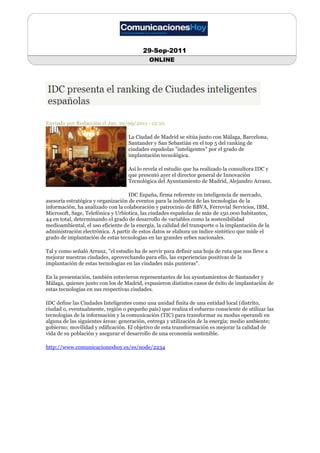 29-Sep-2011
                                            ONLINE




Enviado por Redacción el Jue, 29/09/2011 - 12:10.

                                   La Ciudad de Madrid se sitúa junto con Málaga, Barcelona,
                                   Santander y San Sebastián en el top 5 del ranking de
                                   ciudades españolas "inteligentes" por el grado de
                                   implantación tecnológica.

                                   Así lo revela el estudio que ha realizado la consultora IDC y
                                   que presentó ayer el director general de Innovación
                                   Tecnológica del Ayuntamiento de Madrid, Alejandro Arranz.

                                    IDC España, firma referente en inteligencia de mercado,
asesoría estratégica y organización de eventos para la industria de las tecnologías de la
información, ha analizado con la colaboración y patrocinio de BBVA, Ferrovial Servicios, IBM,
Microsoft, Sage, Telefónica y Urbiotica, las ciudades españolas de más de 150.000 habitantes,
44 en total, determinando el grado de desarrollo de variables como la sostenibilidad
medioambiental, el uso eficiente de la energía, la calidad del transporte o la implantación de la
administración electrónica. A partir de estos datos se elabora un índice sintético que mide el
grado de implantación de estas tecnologías en las grandes urbes nacionales.

Tal y como señaló Arranz, "el estudio ha de servir para definir una hoja de ruta que nos lleve a
mejorar nuestras ciudades, aprovechando para ello, las experiencias positivas de la
implantación de estas tecnologías en las ciudades más punteras".

En la presentación, también estuvieron representantes de los ayuntamientos de Santander y
Málaga, quienes junto con los de Madrid, expusieron distintos casos de éxito de implantación de
estas tecnologías en sus respectivas ciudades.

IDC define las Ciudades Inteligentes como una unidad finita de una entidad local (distrito,
ciudad o, eventualmente, región o pequeño país) que realiza el esfuerzo consciente de utilizar las
tecnologías de la información y la comunicación (TIC) para transformar su modus operandi en
alguna de las siguientes áreas: generación, entrega y utilización de la energía; medio ambiente;
gobierno; movilidad y edificación. El objetivo de esta transformación es mejorar la calidad de
vida de su población y asegurar el desarrollo de una economía sostenible.

http://www.comunicacioneshoy.es/es/node/2234
 