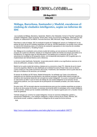28-Sep-2011
                                                  ONLINE


Málaga, Barcelona, Santander y Madrid, encabezan el
ránking de ciudades inteligentes, según un informe de
IDC

 Las ciudades de Málaga, Barcelona, Santander, Madrid y San Sebastián, forman el "top-five" español de
ciudades inteligentes, según el estudio "Smart cities, hacia una economía inteligente", elaborado por IDC
España, en colaboración con BBVA, Ferrovial Servicios, IBM, Microsoft, Sage, Telefónica y Urbiotica.

Para llevar a cabo el trabajo, IDC ha evaluado el grado de "inteligencia" actual y la "inteligencia" en los
planes de futuro de las 44 ciudades españolas con más de 150.000 habitantes y ha tomado como índices
un total de 94 indicadores clave y 23 criterios de evaluación agrupados en dos conjuntos de variables:
"Smartness Dimensions" y "Enabling Forces".

Así, Málaga se ha constituido como primera ciudad del ranking, por ser pionera en el desarrollo de un
proyecto de ciudad eco eficiente, basado en la integración óptima de fuentes de energía renovable en la
red eléctrica. En segundo lugar se sitúa Barcelona, que destaca por su adopción de las TIC y las
soluciones de movilidad en el transporte urbano, con el desarrollo del proyecto LIVE (Logística per a la
Implementació del Vehicle Elèctric) como referencia.

La tercera ciudad clasificada, Santander, ocupa esta posición debido a sus significativos avances en las
áreas de edificación, energía y medio ambiente.

Madrid es la cuarta ciudad del ranking y destaca por su economía y base TIC. Además de ser la mayor
economía española, Madrid ha sido clasificada por el Global Economic Power Index como la décimo
cuarta ciudad con más poder económico del mundo. Finalmente, San Sebastián cierra la parte alta de la
lista por su énfasis en los servicios y la movilidad.

El director de Análisis de IDC Iberia, Rafael Achaerandio, ha señalado que "pese a los esfuerzos
realizados por los distintos ayuntamientos y las políticas europeas, España debe todavía recoger los
beneficios del importante desarrollo del concepto de ciudad inteligente". A su juicio, la situación del país
en este sector se debe "a que el marco de trabajo de una ciudad inteligente no es exclusivo de los
organismos públicos, sino que requiere de la participación de entidades privadas y de cierta madurez
social".

De este modo, IDC ha lanzado algunas recomendaciones para que las ciudades españolas se pongan a
la altura de otros países de Europa. La empresa recomienda definir la estrategia como ciudad inteligente.
En este sentido, señala que las ciudades sostenibles son los mejores lugares para vivir y resultan menos
caras de gestionar.

También abogan por construir la ciudad inteligente; innovar en servicios inteligentes; gestión y
operaciones inteligentes; y una medición inteligente y mejora continua de la ciudad. Además, IDC
recomienda revisar, analizar y replanificar la inteligencia de la ciudad de forma continua.
  E.P.




http://www.cronicadecantabria.com/index.php?envio=noticia&id=108777
 