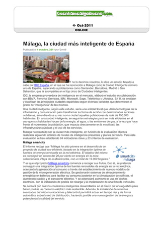 4- Oct-2011
                                            ONLINE



Málaga, la ciudad más inteligente de España
Publicado el 4 octubre, 2011 por David




                                     Y no lo decimos nosotros, lo dice un estudio llevado a
cabo por IDC España, en el que se ha reconocido a Málaga como la Ciudad Inteligente número
uno de España, superando a poblaciones como Santander, Barcelona, Madrid o San
Sebastián, que la acompañan en el top cinco de Ciudades Inteligentes.
IDC, la empresa proveedora de inteligencia en el mercado, elaboró el estudio en colaboración
con BBVA, Ferrovial Servicios, IBM, Microsoft, Sage, Telefónica y Urbiotica. En él, se analizan
y clasifican las principales ciudades españolas según diversas variables que determinan el
grado de “inteligencia” de las mismas.
Una ciudad inteligente, según este estudio, sería una entidad local que utiliza tecnologías de la
información y comunicación para transformar su forma de acción con determinadas acciones
cotidianas, entendiendo a su vez como ciudad aquellas poblaciones de más de 150.000
habitantes. En una ciudad inteligente, se seguirían estrategias para ser más eficientes en el
uso que sus habitantes hacen de la energía, el agua, o las emisiones de gas, a la vez que hace
frente al incremento de población, que impacta directamente en la movilidad, las
infraestructuras públicas y el uso de los servicios.
Málaga ha resultado ser la ciudad más inteligente, en función de la evaluación objetiva
realizada siguiendo criterios de niveles de inteligencia presentes y planes de futuro. Para esta
evaluación se han establecido 94 indicadores clave y 23 criterios de evaluación.
Málaga smartcity
El informe recoge que “Málaga ha sido pionera en el desarrollo de un
proyecto de ciudad eco-eficiente, basado en la integración óptima de
fuentes de energía renovable en la red eléctrica. El objetivo del mismo
es conseguir un ahorro del 20 por ciento en energía en la zona
seleccionada, Playa de la Misericordia, con un total de 12.000 hogares.”
Y es que el proyecto Málaga smartcity comienza a recoger sus frutos. Con él, se pretende
conseguir una integración óptima de las fuentes renovables de energía en la red eléctrica,
acercando la generación al consumo a través del establecimiento de nuevos modelos de
gestión de la microgeneración eléctrica. Se gestionarán sistemas de almacenamiento
energético en baterías para facilitar su consumo posterior en la climatización de edificios, el
alumbrado público y el transporte eléctrico. Y se potenciará asimismo el uso de coches
eléctricos, con la instalación de postes de recarga y la implantación de una flota de vehículos.
Se contará con nuevos contadores inteligentes desarrollados en el marco de la telegestión para
hacer posible un consumo eléctrico más sostenible. Además, la instalación de sistemas
avanzados de telecomunicaciones y telecontrol permitirá actuar en tiempo real y de forma
automática sobre la red de distribución, haciendo posible una nueva gestión de la energía y
potenciando la calidad del servicio.
 