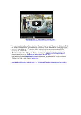 http://www.youtube.com/watch?v=zagsog1WbFw



Pero, sobre todo, se busca hacer partícipe al usuario final en todo el proceso. El objetivo final
del proyecto es demostrar cómo es posible conseguir, con el desarrollo de estas tecnologías,
un ahorro energético del 20%, así como una reducción de emisiones de más de 6.000
toneladas de CO2 al año.
Más información sobre el proyecto Málaga smartcity en: http://www.smartcitymalaga.es/,
puedes descargarte una presentación del proyecto en PDF aquí.
Noticia encontrada en Club de Innovación y completada con información sobre el proyecto
Málaga smartcity. Fotografía de nicolasnova.


http://www.cuentamealgobueno.com/2011/10/malaga-la-ciudad-mas-inteligente-de-espana/
 