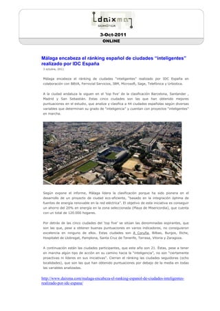 3-Oct-2011
                                      ONLINE



Málaga encabeza el ránking español de ciudades “inteligentes”
realizado por IDC España
3 octubre, 2011


Málaga encabeza el ránking de ciudades “inteligentes” realizado por IDC España en
colaboración con BBVA, Ferrovial Servicios, IBM, Microsoft, Sage, Telefónica y Urbiotica.


A la ciudad andaluza le siguen en el ‘top five’ de la clasificación Barcelona, Santander ,
Madrid y San Sebastián. Estas cinco ciudades son las que han obtenido mejores
puntuaciones en el estudio, que analiza y clasifica a 44 ciudades españolas según diversas
variables que determinan su grado de “inteligencia” y cuentan con proyectos “inteligentes”
en marcha.




Según expone el informe, Málaga lidera la clasificación porque ha sido pionera en el
desarrollo de un proyecto de ciudad eco-eficiente, “basado en la integración óptima de
fuentes de energía renovable en la red eléctrica”. El objetivo de esta iniciativa es conseguir
un ahorro del 20% en energía en la zona seleccionada (Playa de Misericordia), que cuenta
con un total de 120.000 hogares.


Por detrás de las cinco ciudades del ‘top five’ se sitúan las denominadas aspirantes, que
son las que, pese a obtener buenas puntuaciones en varios indicadores, no consiguieron
excelencia en ninguno de ellos. Estas ciudades son A Coruña, Bilbao, Burgos, Elche,
Hospitalet de Llobregat, Pamplona, Santa Cruz de Tenerife, Terrasa, Vitoria y Zaragoza.


A continuación están las ciudades participantes, que este año son 21. Éstas, pese a tener
en marcha algún tipo de acción en su camino hacia la “inteligencia”, no son “ciertamente
proactivas ni líderes en sus iniciativas”. Cierran el ránking las ciudades seguidoras (ocho
localidades), que son las que han obtenido puntuaciones por debajo de la media en todas
las variables analizadas.


http://www.daixma.com/malaga-encabeza-el-ranking-espanol-de-ciudades-inteligentes-
realizado-por-idc-espana/
 