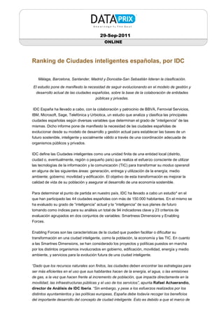 29-Sep-2011
                                            ONLINE



Ranking de Ciudades inteligentes españolas, por IDC

   Málaga, Barcelona, Santander, Madrid y Donostia-San Sebastián lideran la clasificación.

El estudio pone de manifiesto la necesidad de seguir evolucionando en el modelo de gestión y
  desarrollo actual de las ciudades españolas, sobre la base de la colaboración de entidades
                                      públicas y privadas.

IDC España ha llevado a cabo, con la colaboración y patrocinio de BBVA, Ferrovial Servicios,
IBM, Microsoft, Sage, Telefónica y Urbiotica, un estudio que analiza y clasifica las principales
ciudades españolas según diversas variables que determinan el grado de “inteligencia” de las
mismas. Dicho informe pone de manifiesto la necesidad de las ciudades españolas de
evolucionar desde su modelo de desarrollo y gestión actual para establecer las bases de un
futuro sostenible, inteligente y socialmente válido a través de una coordinación adecuada de
organismos públicos y privados.

IDC define las Ciudades inteligentes como una unidad finita de una entidad local (distrito,
ciudad o, eventualmente, región o pequeño país) que realiza el esfuerzo consciente de utilizar
las tecnologías de la información y la comunicación (TIC) para transformar su modus operandi
en alguna de las siguientes áreas: generación, entrega y utilización de la energía; medio
ambiente; gobierno; movilidad y edificación. El objetivo de esta transformación es mejorar la
calidad de vida de su población y asegurar el desarrollo de una economía sostenible.

Para determinar el punto de partida en nuestro país, IDC ha llevado a cabo un estudio* en el
que han participado las 44 ciudades españolas con más de 150.000 habitantes. En el mismo se
ha evaluado su grado de “inteligencia” actual y la “inteligencia” de sus planes de futuro
tomando como índices para su análisis un total de 94 indicadores clave y 23 criterios de
evaluación agrupados en dos conjuntos de variables: Smartness Dimensions y Enabling
Forces.

Enabling Forces son las características de la ciudad que pueden facilitar o dificultar su
transformación en una ciudad inteligente, como la población, la economía y las TIC. En cuanto
a las Smartnes Dimensions, se han considerado los proyectos y políticas puestos en marcha
por los distintos organismos involucrados en gobierno, edificación, movilidad, energía y medio
ambiente, y servicios para la evolución futura de una ciudad inteligente.

“Dado que los recursos naturales son finitos, las ciudades deben encontrar las estrategias para
ser más eficientes en el uso que sus habitantes hacen de la energía, el agua, o las emisiones
de gas, a la vez que hacen frente al incremento de población, que impacta directamente en la
movilidad, las infraestructuras públicas y el uso de los servicios”, apunta Rafael Achaerandio,
director de Análisis de IDC Iberia. “Sin embargo, y pese a los esfuerzos realizados por los
distintos ayuntamientos y las políticas europeas, España debe todavía recoger los beneficios
del importante desarrollo del concepto de ciudad inteligente. Esto es debido a que el marco de
 