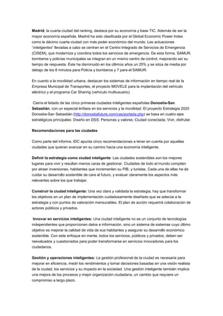 Madrid, la cuarta ciudad del ranking, destaca por su economía y base TIC. Además de ser la
mayor economía española, Madrid ha sido clasificada por el Global Economic Power Index
como la décimo cuarta ciudad con más poder económico del mundo. Las actuaciones
“inteligentes” llevadas a cabo se centran en el Centro Integrado de Servicios de Emergencia
(CISEM), que moderniza y coordina todos los servicios de emergencia. De esta forma, SAMUR,
bomberos y policías municipales se integran en un mismo centro de control, mejorando así su
tiempo de respuesta. Éste ha disminuido en los últimos años un 25% y se sitúa de media por
debajo de los 8 minutos para Policía y bomberos y 7 para el SAMUR.

En cuanto a la movilidad urbana, destacan los sistemas de información en tiempo real de la
Empresa Municipal de Transportes, el proyecto MOVELE para la implantación del vehículo
eléctrico y el programa Car Sharing (vehículo multiusuario).

Cierra el listado de las cinco primeras ciudades inteligentes españolas Donostia-San
Sebastián, con un especial énfasis en los servicios y la movilidad. El proyecto Estrategia 2020
Donostia-San Sebastián (http://donostiafuture.com/cas/portada.php) se basa en cuatro ejes
estratégicos principales: Diseño en DSS; Personas y valores; Ciudad conectada; Vivir, disfrutar.

Recomendaciones para las ciudades

Como parte del informe, IDC apunta cinco recomendaciones a tener en cuenta por aquellas
ciudades que quieran avanzar en su camino hacia una economía inteligente.

Definir la estrategia como ciudad inteligente: Las ciudades sostenibles son los mejores
lugares para vivir y resultan menos caras de gestionar. Ciudades de todo el mundo compiten
por atraer inversiones, habitantes que incrementen su PIB, y turistas. Cada una de ellas ha de
cuidar su desarrollo sostenible de cara al futuro, y evaluar claramente los aspectos más
relevantes sobre los que trabajar.

Construir la ciudad inteligente: Una vez clara y validada la estrategia, hay que transformar
los objetivos en un plan de implementación cuidadosamente diseñado que se adecúe a la
estrategia y con puntos de valoración mensurables. El plan de acción requerirá colaboración de
actores públicos y privados.

Innovar en servicios inteligentes: Una ciudad inteligente no es un conjunto de tecnologías
independientes que proporcionan datos e información, sino un sistema de sistemas cuyo último
objetivo es mejorar la calidad de vida de sus habitantes y asegurar su desarrollo económico
sostenible. Con este enfoque en mente, todos los servicios, públicos y privados, deben ser
reevaluados y cuestionados para poder transformarse en servicios innovadores para los
ciudadanos.

Gestión y operaciones inteligentes: La gestión profesional de la ciudad es necesaria para
mejorar en eficiencia, medir los rendimientos y tomar decisiones basadas en una visión realista
de la ciudad, los servicios y su impacto en la sociedad. Una gestión inteligente también implica
una mejora de los procesos y mejor organización ciudadana, un cambio que requiere un
compromiso a largo plazo.
 
