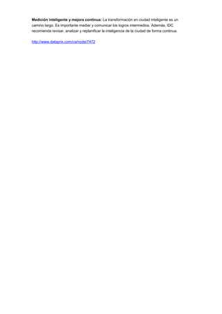 Medición inteligente y mejora continua: La transformación en ciudad inteligente es un
camino largo. Es importante mediar y comunicar los logros intermedios. Además, IDC
recomienda revisar, analizar y replanificar la inteligencia de la ciudad de forma continua.

http://www.dataprix.com/ca/node/7472
 