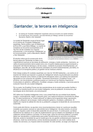 29-Sept-11

                                             ONLINE




    •   El ranking de 'Ciudades Inteligentes' españolas coloca en el podio a la capital cántabra
    •   En la lista de las cinco primeras, que está liderada por Málaga, también se encuentran
        Barcelona, Madrid y San Sebastián

La ciudad de Santander ocupa el tercer lugar
en el ranking de 'Ciudades Inteligentes'
españolas, hecho público ayer en Madrid por
la firma IDC y que lidera Málaga. La capital de
Cantabria se encuentra acompañada en el
'top five' de las ciudades con mejores
puntuaciones -y con proyectos 'inteligentes' ya
en funcionamiento-, junto a Barcelona, Madrid
y San Sebastián.

El estudio indica que la consecución de la
tercera plaza por Santander se debe a sus
«significativos avances en las áreas de edificación, sinergia y medio ambiente». Asimismo, se
valora el posicionamiento de la ciudad como una «muestra realista para la experimentación y
evaluación del Internet del futuro y de las cosas», mediante el proyecto SmartSantander y el
despliegue, para ello, de 20.000 sensores orientados al control medioambiental y de tráfico, la
eficiencia en el transporte público y la gestión de los residuos urbanos.

Este trabajo analiza 44 ciudades españolas con más de 150.000 habitantes, y se centra en el
examen de índices que exponen su grado de 'inteligencia' actual y la prevista para sus planes
de futuro; tomando como índices un total de 94 indicadores clave y 23 criterios de evaluación
agrupados en los conjuntos de variables: 'Smartness Dimensions y Enabling Forces'. Los
primeros, son los proyectos y políticas puestos en marcha por los distintos organismos
involucrados en gobierno, edificación, movilidad, energía y medio ambiente, y servicios para la
evolución futura de una ciudad inteligente.

Por su parte, los Enabling Forces son las características de la ciudad que pueden facilitar o
dificultar su transformación en una ciudad inteligente, como la población, la economía y las
tecnologías de la información y la comunicación.

IDC define las Ciudades Inteligentes como «una unidad finita de una entidad local (distrito,
ciudad o, eventualmente, región o pequeño país), que realiza el esfuerzo consciente de utilizar
las TIC para transformar su 'modus operandi' en alguna de la siguientes áreas: generación,
entrega y utilización de la energía; medio ambiente; gobierno; movilidad y edificación. El
objetivo es mejorar la calidad de vida de su población y asegurar el desarrollo de una economía
sostenible.

Como parte del informe, se apuntan cinco recomendaciones a tener en cuenta por aquellas
ciudades que quieran avanzar en este ámbito de la 'inteligencia'. De esta manera, en primer
lugar, se requiere cuidar el desarrollo sostenible de cara al futuro. A continuación, se deben
transformar los objetivos en un plan de implementación que se adapte a la estrategia en el que
colaboren actores públicos y privados. En tercer lugar, todos los servicios públicos y privados
deben ser reevaluados y cuestionados para poder transformarse en servicios innovadores.
Además, existe la necesidad de que la ciudad goce de una gestión profesional para mejorar en
eficiencia, medir los rendimientos y tomar decisiones basadas en una visión realista de la
ciudad, los servicios y su impacto sobre la sociedad. En este sentido, se exige una mejora de
 