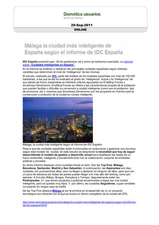 29-Sep-2011
                                            ONLINE




IDC España presentó ayer, 28 de septiembre, tal y como ya habíamos avanzado, su informe
sobre “Ciudades Inteligentes en España”.
En el informe se analizan y clasifican las principales ciudades españolas según distintas
variables que determinan el nivel de “inteligencia” de las mismas.
El estudio, realizado por IDC, parte del análisis de 44 ciudades españolas con más de 150.000
habitantes, a las que se les ha evaluado el grado de “inteligencia” actual y la “inteligencia” de
sus planes de futuro, basándose en distintos criterios agrupados en Enabling Forces y
Smartness Dimensions. Enabling Forces se refiere a las características propias de la población
que pueden facilitar o dificultar su conversión a ciudad inteligente (como son la población, tipo
de economía, etc.); mientras que Smartness Dimensions son los proyectos en marcha para la
consecución y evolución de la ciudad en ciudad inteligente.




Málaga, la ciudad más inteligente según el informe de IDC España
Pese a que las ciudades españolas están involucradas en evolucionar y gestionar sus recursos
según este modelo de ciudad, de este estudio se desprende la necesidad que hay de seguir
desarrollando el modelo de gestión y desarrollo actual para establecer las bases de un
futuro sostenible, inteligente y socialmente lícito con la colaboración conjunta de entidades
públicas y privadas.
En dicho informe destacan cinco ciudades frente al resto. Son las Top Five: Málaga,
Barcelona, Santander, Madrid y San Sebastián. A continuación, las Aspirantes son diez,
ciudades con puntuaciones altas, pero no llegan a destacar en ninguno de ellos, pero que con
un poco de esfuerzo por todas las partes pueden llegar a lo más alto del ranking, como por
ejemplo: A Coruña, Bilbao, Burgos, Pamplona o Terrasa. Seguidamente están las
Participantes, 21, que tienen proyectos o políticas encaminadas a lograr ser una ciudad
inteligente, pero se quedan muy lejos. Y, por último, las ciudades Seguidoras, cuyas variables
no superan en ningún caso la media.
De las Top Five destaca Málaga al ser la primera en el desarrollo de un un proyecto
tecnológico eco eficiente con el que se busca un ahorro energético de la ciudad del 20%.


http://www.domoticausuarios.es/malaga-la-ciudad-mas-inteligente-de-espana-segun-el-informe-
de-idc-espana/4243/
 