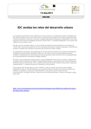 13–Sep-2011

                                                ONLINE




La imparable concentración de la población en zonas urbanas y el consiguiente cambio sociológico que
ello implica, plantea nuevos retos acerca del uso intensivo de la energía, el crecimiento exponencial del
consumo de bienes y servicios y, por tanto, la ingente generación de polución y desperdicios. Es en esta
explosión de la Economía Inteligente donde las “Smart Cities” o “Ciudades Inteligentes” son la parte más
visible de lo que está por venir.

Por ello, se hace necesario definir un nuevo modelo de desarrollo urbano basado en el concepto de
“Smart Cities” que permita gestionar de forma sostenible las grandes ciudades españolas, construidas de
acuerdo a modelos que requieren evolucionar para prevenir su propio colapso.

La presentación del estudio, que tendrá lugar en la sede del Área de Economía, Empleo y Participación
Ciudadana del Ayuntamiento de Madrid (Gran Vía, 24), dará a conocer las principales tendencias,
iniciativas y experiencias en dicha área, entre las que destacan casos de éxito como los protagonizados
por los ayuntamientos de Santander, Málaga y Madrid.

El evento, cuya inauguración oficial correrá a cargo del Delegado de Economía, Empleo y Participación
Ciudadana del Ayuntamiento de Madrid, Miguel Ángel Villanueva, está dirigido tanto a Administraciones
Públicas locales y autonómicas, como a grandes empresas del sector privado (constructoras, ingeniería,
infraestructuras, TI, telecomunicaciones, transporte y comunicación).

Para la generación de este informe, IDC ha llevado a cabo un estudio de campo en las ciudades
españolas de más de 150.000 habitantes que recoge el análisis de madurez en distintos ámbitos que
implican a ciudadanos, empresas y Administración, en las que se valoran aspectos como
comunicaciones, movilidad, servicios, relaciones con las administraciones, consumo de energía y agua,
entre otros.




http://www.ecoconstruccion.net/es/noticias/energias-renovables/idc-analiza-los-retos-
del-desarrollo-urbano/
 